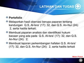 LATIHAN DAN TUGAS
 Portofolio
 Melaporkan hasil obervasi berupa paparan tentang
kandungan Q.S. Al-Isra’ (17): 32, dan Q.S. An-Nur (24):
2, serta hadits terkait;
 Membuat paparan analisis dan identifikasi hukum
bacaan yang ada pada Q.S. Al-Isra’ (17): 32, dan Q.S.
An-Nur (24): 2;
 Membuat laporan perkembangan hafalan Q.S. Al-Isra’
(17): 32, dan Q.S. An-Nur (24): 2, serta hadits terkait
Materi Pokok
 