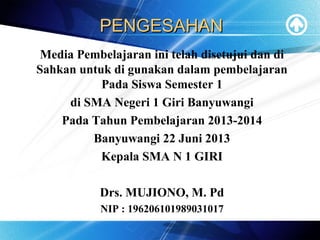 PENGESAHANPENGESAHAN
Media Pembelajaran ini telah disetujui dan di
Sahkan untuk di gunakan dalam pembelajaran
Pada Siswa Semester 1
di SMA Negeri 1 Giri Banyuwangi
Pada Tahun Pembelajaran 2013-2014
Banyuwangi 22 Juni 2013
Kepala SMA N 1 GIRI
Drs. MUJIONO, M. Pd
NIP : 196206101989031017
 