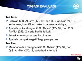 TUGAS/ EVALUASI
Tes tulis
 Salinlah Q.S. Al-Isra’ (17): 32, dan Q.S. An-Nur (24): 2,
serta mengidentifikasi hukum bacaan tajwidnya;
 Apakah isi kandungan Q.S. Al-Isra’ (17): 32, dan Q.S.
An-Nur (24): 2, serta hadits terkait.
 Jelaskan mengapa zina itu di larang
 Apakah dampak negatif bagi para pezina
Tes lisan
 Membaca dan menghafal Q.S. Al-Isra’ (17): 32, dan
Q.S. An-Nur (24): 2, serta hadits terkait
Materi Pokok
 