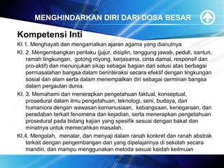 MENGHINDARKAN DIRI DARI DOSA BESAR
Kompetensi Inti
KI 1. Menghayati dan mengamalkan ajaran agama yang dianutnya
KI. 2. Mengembangkan perilaku (jujur, disiplin, tanggung jawab, peduli, santun,
ramah lingkungan, gotong royong, kerjasama, cinta damai, responsif dan
pro-aktif) dan menunjukan sikap sebagai bagian dari solusi atas berbagai
permasalahan bangsa dalam berinteraksi secara efektif dengan lingkungan
sosial dan alam serta dalam menempatkan diri sebagai cerminan bangsa
dalam pergaulan dunia.
KI. 3. Memahami dan menerapkan pengetahuan faktual, konseptual,
prosedural dalam ilmu pengetahuan, teknologi, seni, budaya, dan
humaniora dengan wawasan kemanusiaan, kebangsaan, kenegaraan, dan
peradaban terkait fenomena dan kejadian, serta menerapkan pengetahuan
prosedural pada bidang kajian yang spesifik sesuai dengan bakat dan
minatnya untuk memecahkan masalah.
KI.4. Mengolah, menalar, dan menyaji dalam ranah konkret dan ranah abstrak
terkait dengan pengembangan dari yang dipelajarinya di sekolah secara
mandiri, dan mampu menggunakan metoda sesuai kaidah keilmuan
 