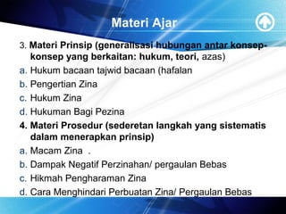 Materi Ajar
3. Materi Prinsip (generalisasi hubungan antar konsep-
konsep yang berkaitan: hukum, teori, azas)
a. Hukum bacaan tajwid bacaan (hafalan
b. Pengertian Zina
c. Hukum Zina
d. Hukuman Bagi Pezina
4. Materi Prosedur (sederetan langkah yang sistematis
dalam menerapkan prinsip)
a. Macam Zina .
b. Dampak Negatif Perzinahan/ pergaulan Bebas
c. Hikmah Pengharaman Zina
d. Cara Menghindari Perbuatan Zina/ Pergaulan Bebas
 