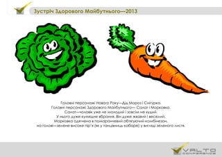 Зустріч Здорового Майбутнього—2013
Головні персонажі Нового Року—Дід Мороз і Снігурка.
Головні персонажі Здорового Майбутнього— Салат і Морковка.
Салат—чоловік уже не молодий і зовсім не худий.
У нього дуже кумедне вбрання. Він дуже жвавий і веселий.
Морковка одягнена в помаранчевий обтягуючий комбінезон,
на голові—зелене високе пір’я (як у танцівниць кабаре) у вигляді зеленого листя.
 