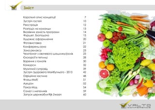 Зміст
Короткий опис концепції 7
Зустріч гостей 10
Реєстрація 12
Розподіл на команди 13
Вказівник замість програми 14
Фуршет. Екоподача 15
Художнє оформлення 20
Фотовиставка 21
Конференц-зона 22
Зона релаксу 23
Чемпіонат з овочевого шашлику/ролів 25
Єкскурсії в теплиці 28
Варення з томатів 30
Конкурси 32
Музичний супровід 39
Зустріч Здорового Майбутнього - 2013 42
Офіційна частина 48
Флеш-Моб 51
Аукціон 52
Показ Мод 54
Салют з метеликів 59
Запуск дерижабля Rijk Zwaan 60
 