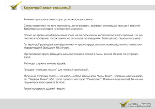 Короткий опис концепції
Активно працюють аніматори, розважають учасників.
Стоять вказівники, на яких написано, де які розваги, зазиває і розповідає про це й ведучий.
Відбуваються кулінарні та спортивні змагання.
Прямо на траві—конференційна зона, де за розкладом висвітлюються якісь питання. Це на-
писано в програмі, також завчасно оголошується ведучим. Кому цікаво, підходить слухає.
По території розкидані зони відпочинку — крісла-груші, на яких можна відпочити, полистати
інформаційні брошури Rijk Zwaan.
Організовано групи відвідують демонстраційні станції з гідом, який їх збирає та супрово-
джує.
Фліпчарт служить книгою відгуків.
Працює “польова пошта” для питань і пропозицій.
Музичний супровід свята — на вибір—добре відомі всім “Мед Хедс”, чарівний дівочий квар-
тет “Червоні Маки” або група гарного настрою “Ренесанс”. Пізніше в презентації Ви на них
подивитесь і послухаєте їх пісні.
Також працюють діджей і ведучі.
 