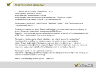 Короткий опис концепції
О 12.00—зустріч Здорового Майбутнього - 2013!
Бьють куранти, піднімають келихи.
Замість хвойної ялинки—ялинка з овочів.
Замість привітання президента—слово керівництву “Рійк Цваан Україна”
Вручення сертифікатів чи статуеток “золотим партнерам”
Неочікувано—флеш-моб співробітників “Рійк Цванн Україна”. Який СМІ потім назвуть
“Танцем майбутнього”.
Після цього—аукціон, на якому будуть розіграні експонати виставки картин на овочеву те-
матику. Валютою служитимуть знання продукції Rijk Zwaan.
За участь в конкурсах, вікторинах та інших різноманітних активностях будуть видаватися гро-
ші Rijk Zwaan, за які можна буде купити ці картини.
Після цього—показ мод під егідою “здоров’є—це модно, здоров’є—це здорово!”
Такого ще ніхто не робив. Ми створимо сукні, прикраси та аксесуари з овочів.
Моделі будуть дефілювати по вашому подіуму зі скляними секторами з салатом.
Крім стандартних професійних моделей, будут приймати участь діти. Також ми можемо
запросити якусь медійну особистість продефілювати в овочевому вбранні.
Після цього—останній сет музичного колективу.
Встановлення рекорду приготування варення із томатів (кожен зможе прийняти участь у кон-
сервації та забрати додому баночку).
Запуск дирижабля Rijk Zwaan, салют з метеликів.
 