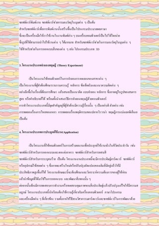 ซอฟต์แวร์พิมพ์งาน ซอฟต์แวร์ช่วยการมองวัตถุในมุมต่าง ๆ เป็นต้น
สาหรับซอฟต์แวร์เพื่อการพิมพ์งานนั้นสร้างขึ้นเป็นโปรแกรมประมวลผลภาษา
ซึ่งจะเป็นเครื่องมือให้เราใช้งานในงานพิมพ์ต่าง ๆ บนเครื่องคอมพิวเตอร์เป็นไปได้โดยง่าย
ซึ่งรูปที่ได้สามารถนาไปใช้งานต่าง ๆ ได้มากมาย สาหรับซอฟต์แวร์ช่วยในการมองวัตถุในมุมต่าง ๆ
ใช้สาหรับช่วยในการออกแบบสิ่งของต่าง ๆ เช่น โปรแกรมประเภท 3D
3. โครงงานประเภทจาลองทฤษฎี (Theory Experiment)
เป็นโครงงานใช้คอมพิวเตอร์ในการจาลองการทดลองของสาขาต่าง ๆ
เป็นโครงงานที่ผู้ทาต้องศึกษารวบรวมความรู้ หลักการ ข้อเท็จจริงและแนวความคิดต่าง ๆ
อย่างลึกซึ้งในเรื่องที่ต้องการศึกษา แล้วเสนอเป็นแนวคิด แบบจาลอง หลักการ ซึ่งอาจอยู่ในรูปของสมการ
สูตร หรือคาอธิบายก็ได้ พร้อมทั้งนาเสนอวิธีการจาลองทฤษฎีด้วยคอมพิวเตอร์
การทาโครงงานประเภทนี้มีจุดสาคัญอยู่ที่ผู้ทาต้องมีความรู้เรื่องนั้น ๆ เป็นอย่างดี ตัวอย่าง เช่น
การทดลองเรื่องการไหลของเหลว การทดลองเรื่องพฤติกรรมของปลาอโรวาน่า ทฤษฎีการแบ่งแยกดีเอ็นเอ
เป็นต้น
4. โครงงานประเภทการประยุกต์ใช้งาน(Application)
เป็นโครงงานที่ใช้คอมพิวเตอร์ในการสร้างผลงานเพื่อประยุกต์ใช้งานจริงในชีวิตประจาวัน เช่น
ซอฟต์แวร์สาหรับการออกแบบและตกแต่งอาคาร ซอฟต์แวร์สาหรับการผสมสี
ซอฟต์แวร์สาหรับการระบุคนร้าย เป็นต้น โครงงานงานประเภทนี้จะมีการประดิษฐ์ฮาร์ดแวร์ ซอฟต์แวร์
หรืออุปกรณ์ใช้สอยต่าง ๆ ซึ่งอาจจะสร้างใหม่หรือปรับปรุงดัดแปลงของเดิมที่มีอยู่แล้วให้มี
ประสิทธิภาพสูงขึ้นก็ได้ โครงงานลักษณะนี้จะต้องศึกษาและวิเคราะห์ความต้องการของผู้ใช้ก่อน
แล้วนาข้อมูลที่ได้มาใช้ในการออกแบบ และพัฒนาสิ่งของนั้น ๆ
ต่อจากนั้นต้องมีการทดสอบการทางานหรือทดสอบคุณภาพของสิ่งประดิษฐ์แล้วปรับปรุงแก้ไขให้มีความส
มบูรณ์ โครงงานประเภทนี้นักเรียนต้องใช้ความรู้เกี่ยวกับเครื่องคอมพิวเตอร์ ภาษาโปรแกรม
และเครื่องมือต่าง ๆที่เกี่ยวข้อง รวมทั้งอาจใช้วิธีทางวิศวกรรมฮาร์ดแวร์และซอฟต์แวร์ในการพัฒนาด้วย
 