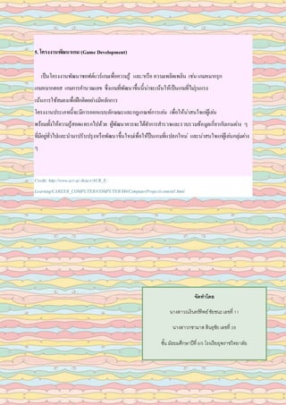 5. โครงงานพัฒนาเกม (Game Development)
เป็นโครงงานพัฒนาซอฟต์แวร์เกมเพื่อความรู้ และ/หรือ ความเพลิดเพลิน เช่น เกมหมากรุก
เกมหมากฮอส เกมการคานวณเลข ซึ่งเกมที่พัฒนาขึ้นนี้น่าจะเน้นให้เป็นเกมที่ไม่รุนแรง
เน้นการใช้สมองเพื่อฝึกคิดอย่างมีหลักการ
โครงงานประเภทนี้จะมีการออกแบบลักษณะและกฎเกณฑ์การเล่น เพื่อให้น่าสนใจเก่ผู้เล่น
พร้อมทั้งให้ความรู้สอดแทรกไปด้วย ผู้พัฒนาควรจะได้ทาการสารวจและรวบรวมข้อมูลเกี่ยวกับเกมต่าง ๆ
ที่มีอยู่ทั่วไปและนามาปรับปรุงหรือพัฒนาขึ้นใหม่เพื่อให้ป็นเกมที่แปลกใหม่ และน่าสนใจแก่ผู้เล่นกลุ่มต่าง
ๆ
Credit: http://www.acr.ac.th/acr/ACR_E-
Learning/CAREER_COMPUTER/COMPUTER/M4/ComputerProject/content1.html
จัดทำโดย
นางสาวณรินทร์ทิพย์ชัยชนะเลขที่ 11
นางสาวกชามาส สินธุชัย เลขที่ 39
ชั้น มัธยมศึกษาปีที่ 6/5 โรงเรียยุพราชวิทยาลัย
 