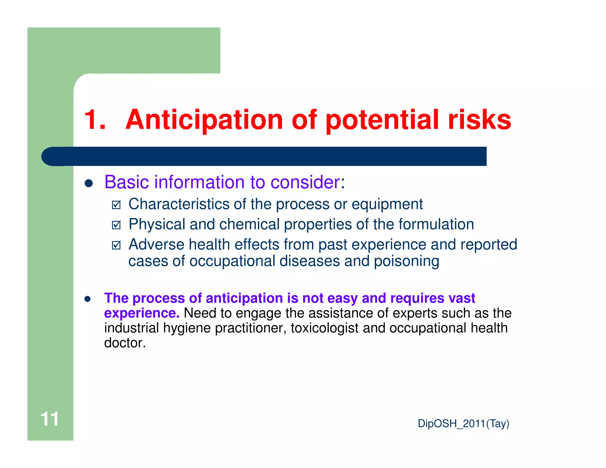1. Anticipation of potential risks
Basic information to consider:
Characteristics of the process or equipment
Physical and chemical properties of the formulation
DipOSH_2011(Tay)11
Adverse health effects from past experience and reported
cases of occupational diseases and poisoning
The process of anticipation is not easy and requires vast
experience. Need to engage the assistance of experts such as the
industrial hygiene practitioner, toxicologist and occupational health
doctor.
 