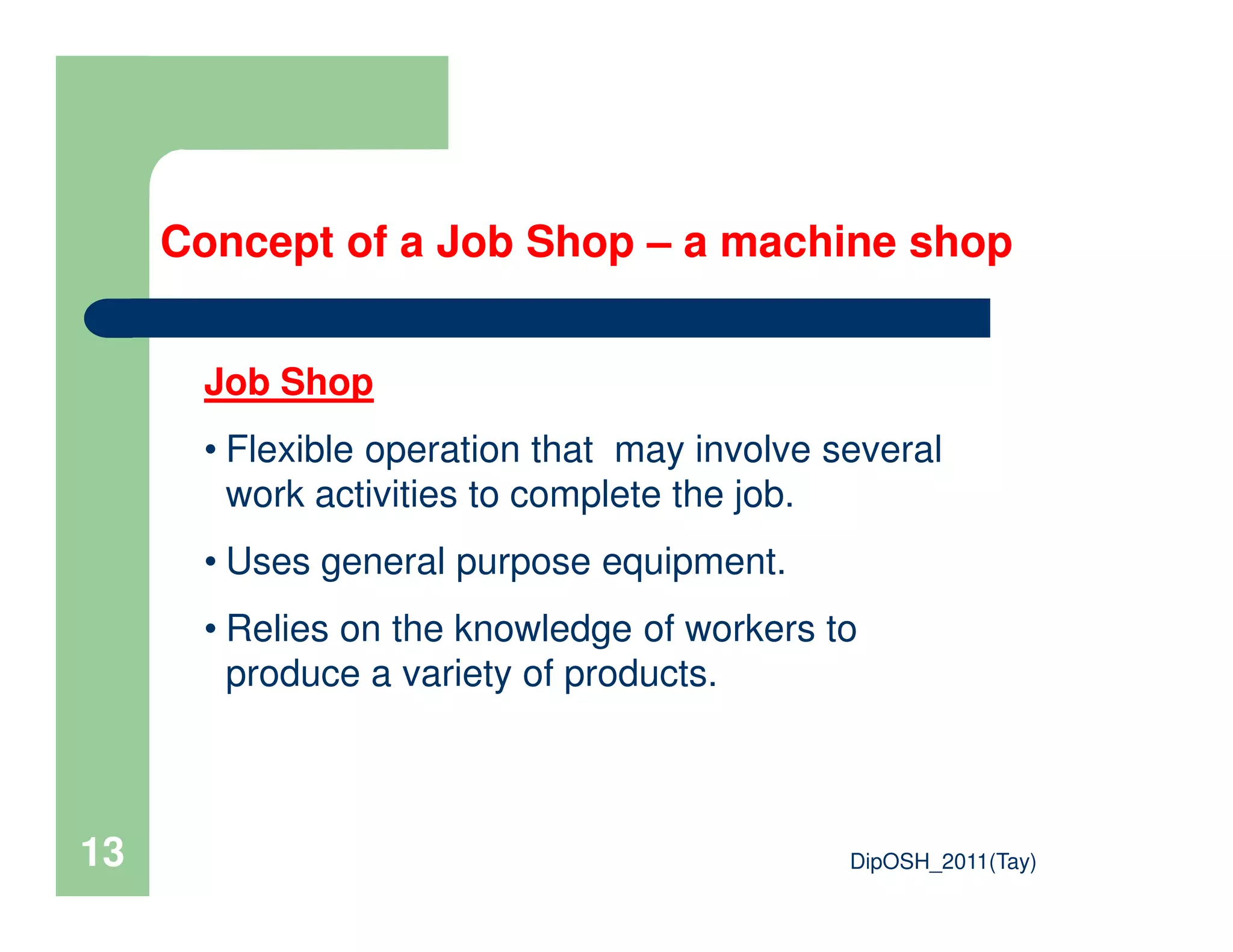 Concept of a Job Shop – a machine shop
Job Shop
• Flexible operation that may involve several
work activities to complete the job.
DipOSH_2011(Tay)13
work activities to complete the job.
• Uses general purpose equipment.
• Relies on the knowledge of workers to
produce a variety of products.
 