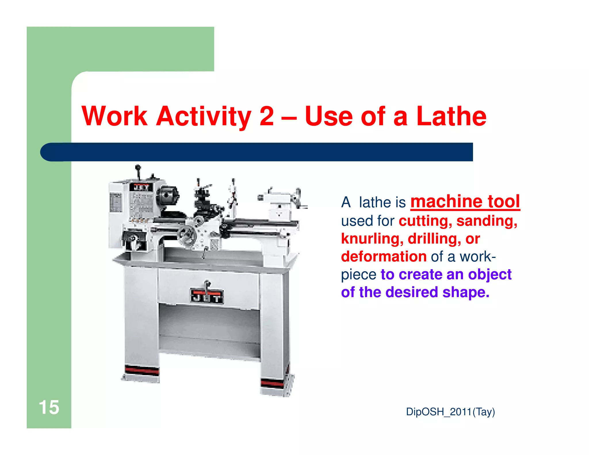Work Activity 2 – Use of a Lathe
A lathe is machine tool
used for cutting, sanding,
DipOSH_2011(Tay)15
used for cutting, sanding,
knurling, drilling, or
deformation of a work-
piece to create an object
of the desired shape.
 