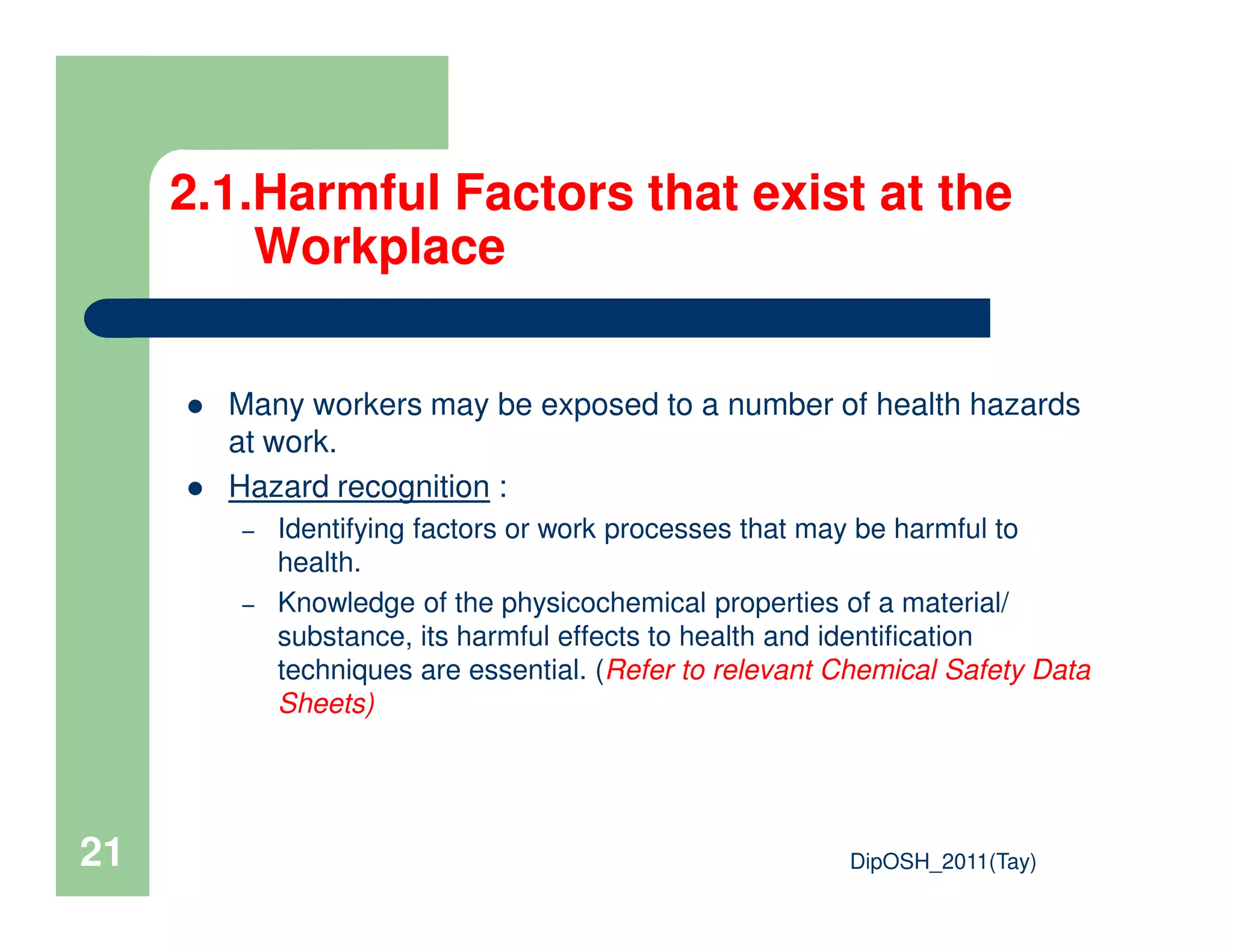 2.1.Harmful Factors that exist at the
Workplace
Many workers may be exposed to a number of health hazards
at work.
Hazard recognition :
DipOSH_2011(Tay)21
Hazard recognition :
– Identifying factors or work processes that may be harmful to
health.
– Knowledge of the physicochemical properties of a material/
substance, its harmful effects to health and identification
techniques are essential. (Refer to relevant Chemical Safety Data
Sheets)
 