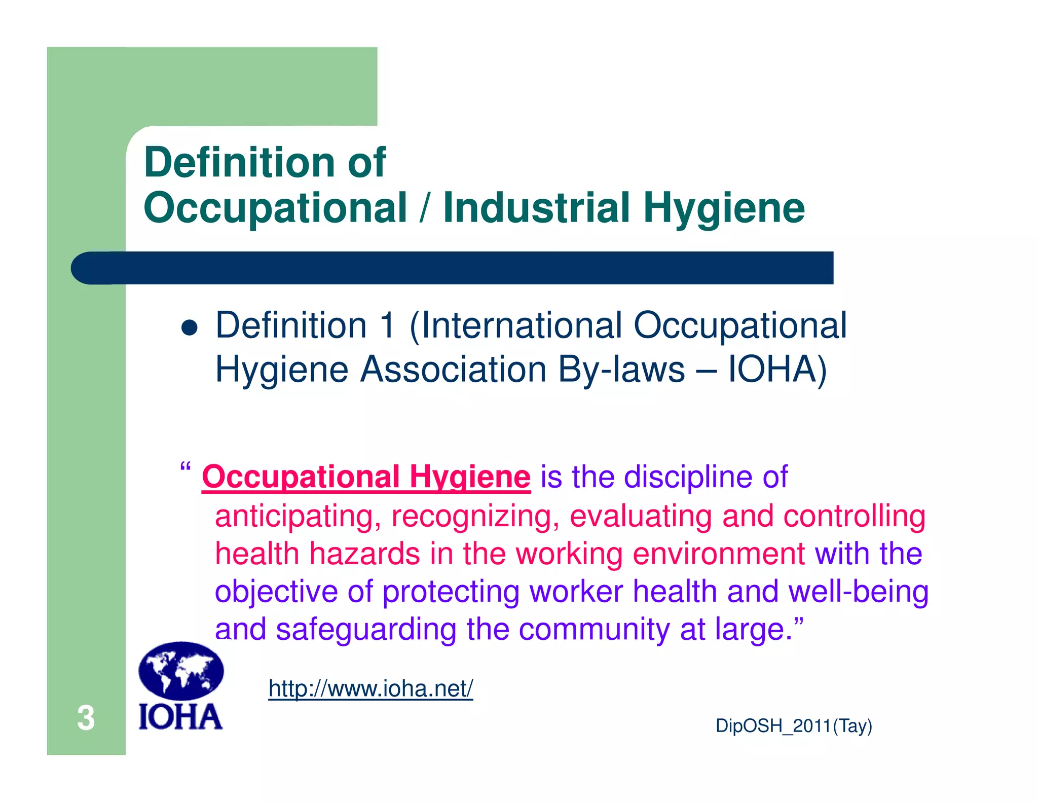 Definition of
Occupational / Industrial Hygiene
Definition 1 (International Occupational
Hygiene Association By-laws – IOHA)
DipOSH_2011(Tay)3
“ Occupational Hygiene is the discipline of
anticipating, recognizing, evaluating and controlling
health hazards in the working environment with the
objective of protecting worker health and well-being
and safeguarding the community at large.”
http://www.ioha.net/
 