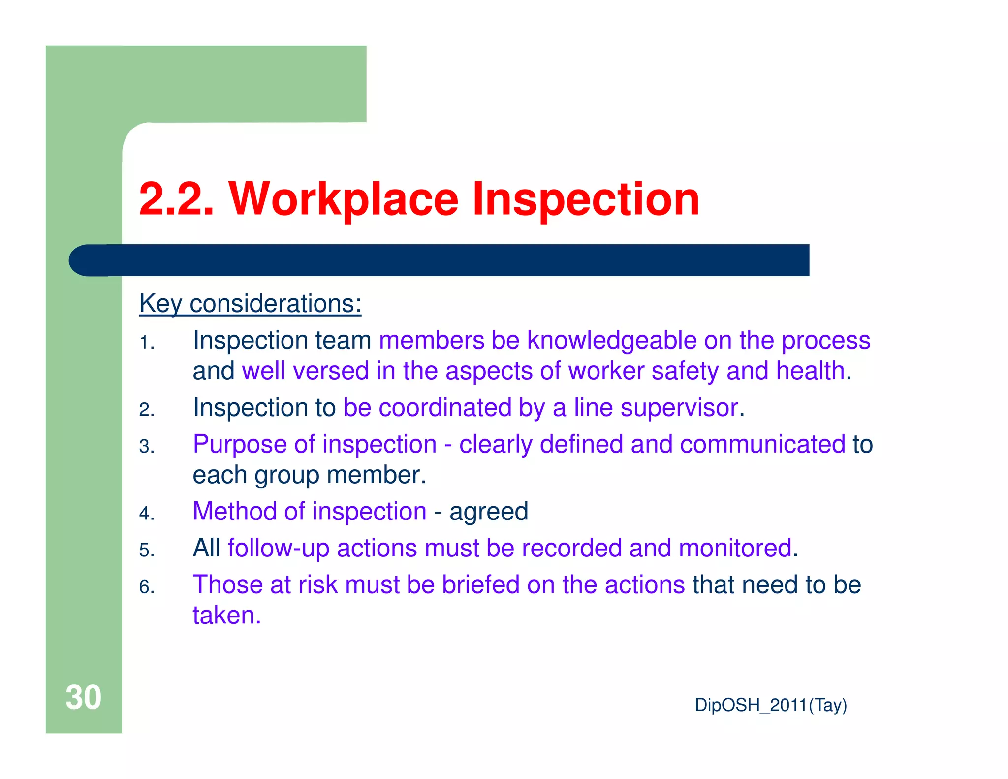 2.2. Workplace Inspection
Key considerations:
1. Inspection team members be knowledgeable on the process
and well versed in the aspects of worker safety and health.
DipOSH_2011(Tay)30
2. Inspection to be coordinated by a line supervisor.
3. Purpose of inspection - clearly defined and communicated to
each group member.
4. Method of inspection - agreed
5. All follow-up actions must be recorded and monitored.
6. Those at risk must be briefed on the actions that need to be
taken.
 