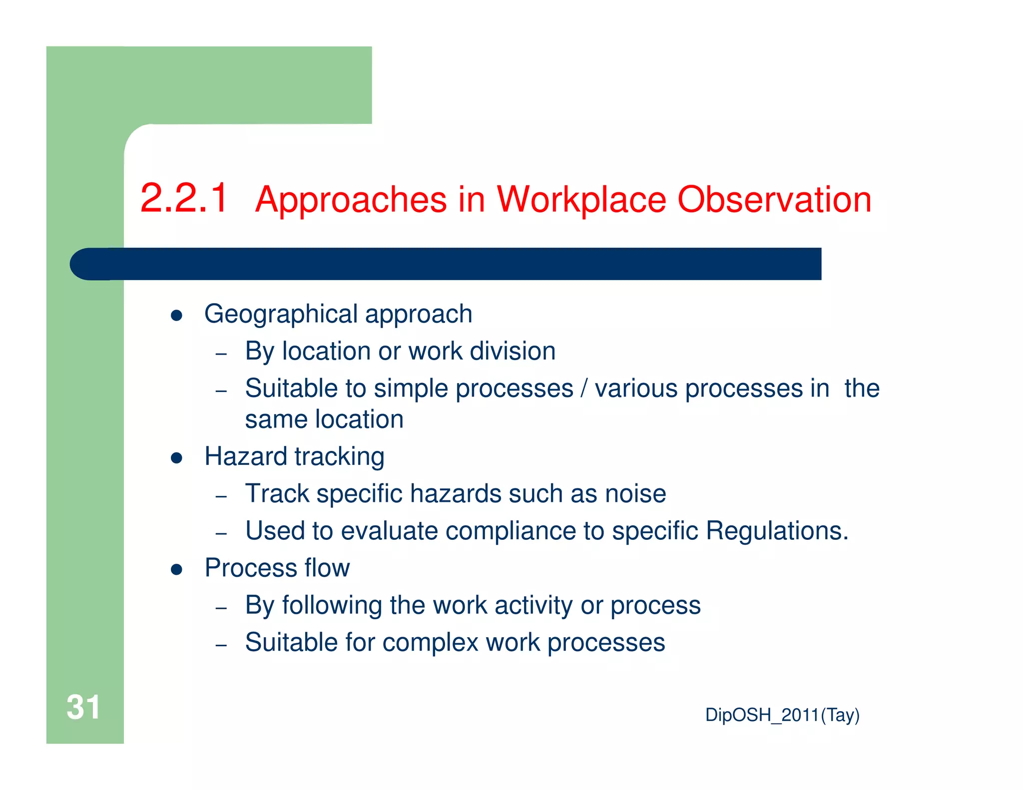 2.2.1 Approaches in Workplace Observation
Geographical approach
– By location or work division
– Suitable to simple processes / various processes in the
DipOSH_2011(Tay)31
– Suitable to simple processes / various processes in the
same location
Hazard tracking
– Track specific hazards such as noise
– Used to evaluate compliance to specific Regulations.
Process flow
– By following the work activity or process
– Suitable for complex work processes
 