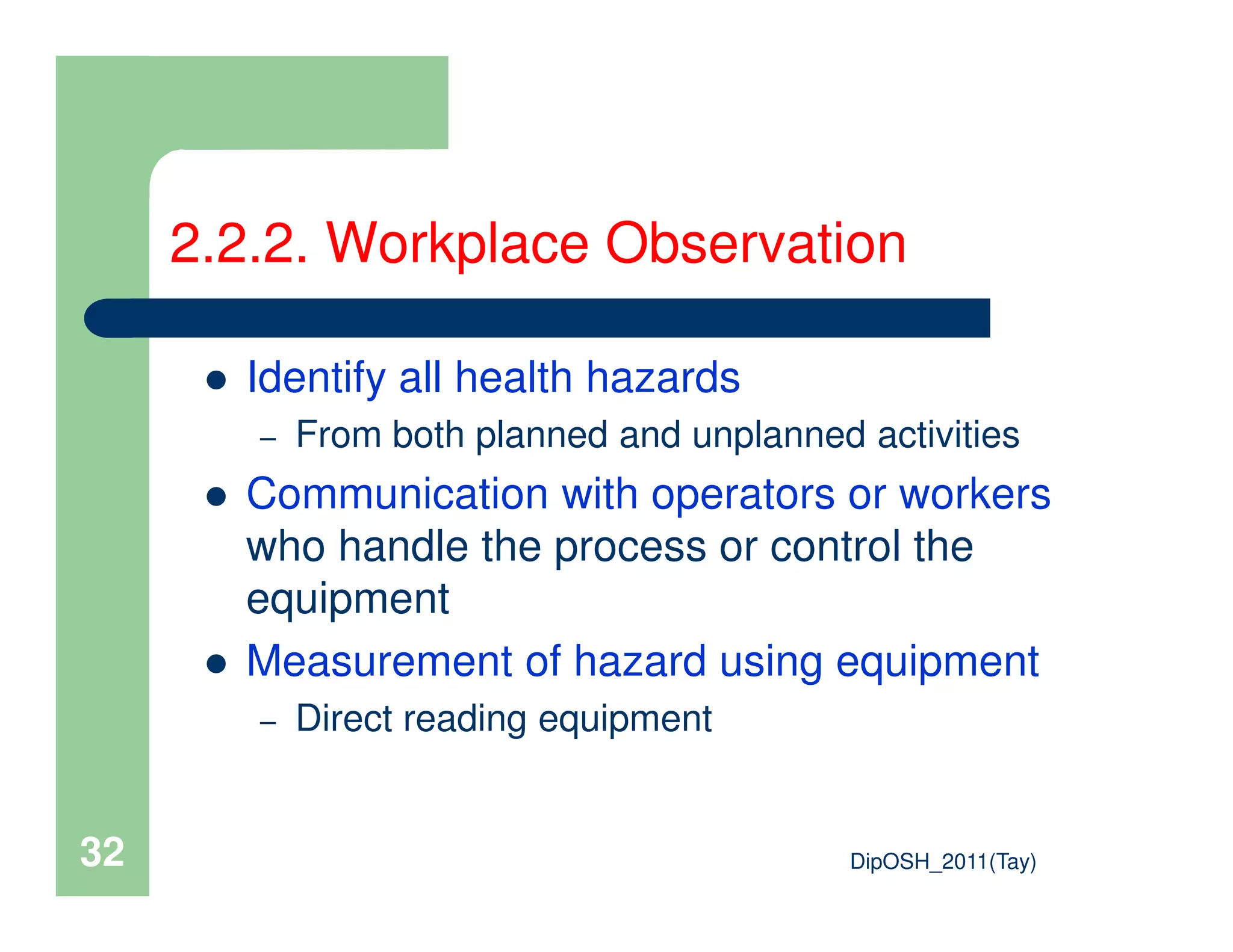 Identify all health hazards
– From both planned and unplanned activities
Communication with operators or workers
2.2.2. Workplace Observation
DipOSH_2011(Tay)32
Communication with operators or workers
who handle the process or control the
equipment
Measurement of hazard using equipment
– Direct reading equipment
 