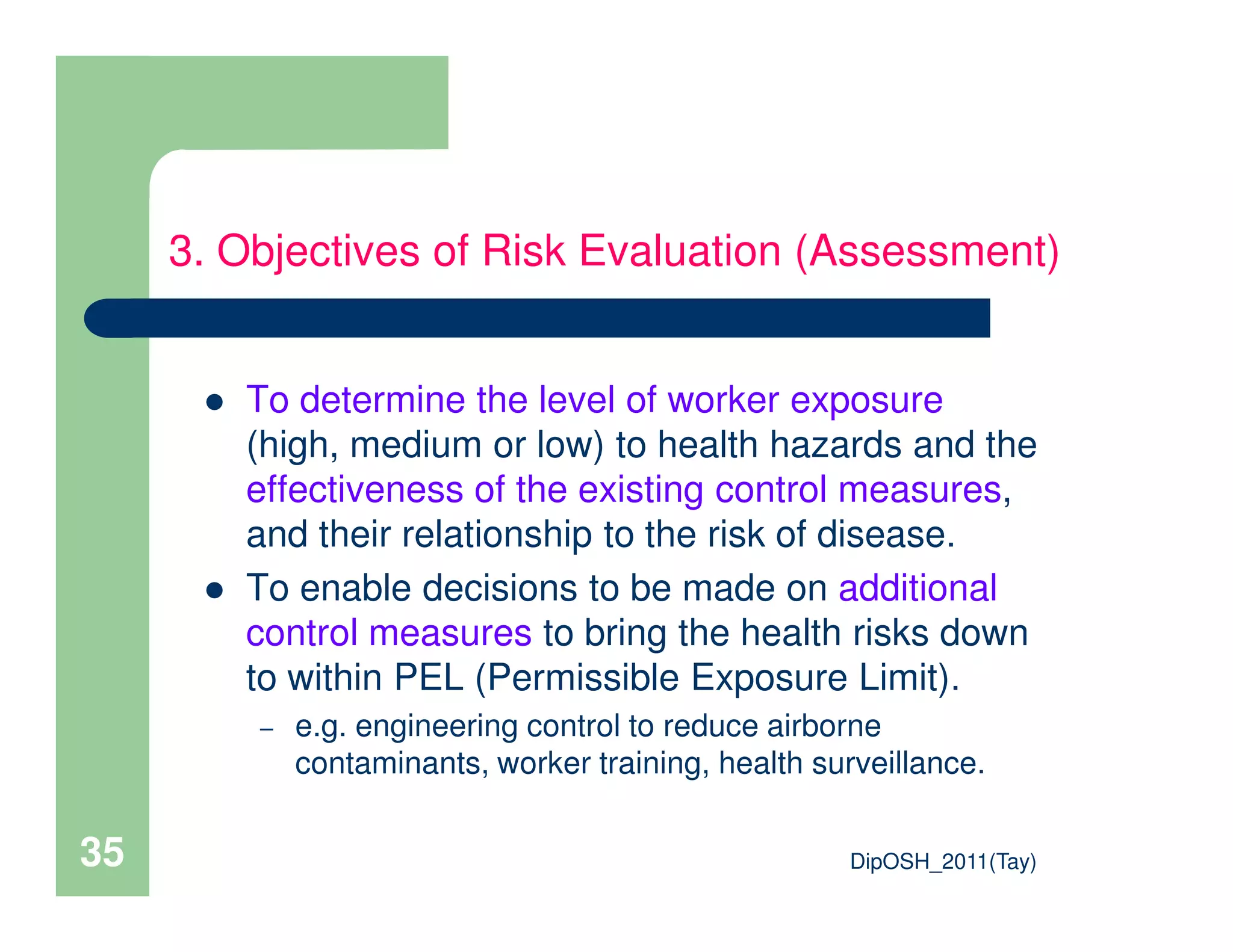 To determine the level of worker exposure
(high, medium or low) to health hazards and the
effectiveness of the existing control measures,
3. Objectives of Risk Evaluation (Assessment)
DipOSH_2011(Tay)35
effectiveness of the existing control measures,
and their relationship to the risk of disease.
To enable decisions to be made on additional
control measures to bring the health risks down
to within PEL (Permissible Exposure Limit).
– e.g. engineering control to reduce airborne
contaminants, worker training, health surveillance.
 