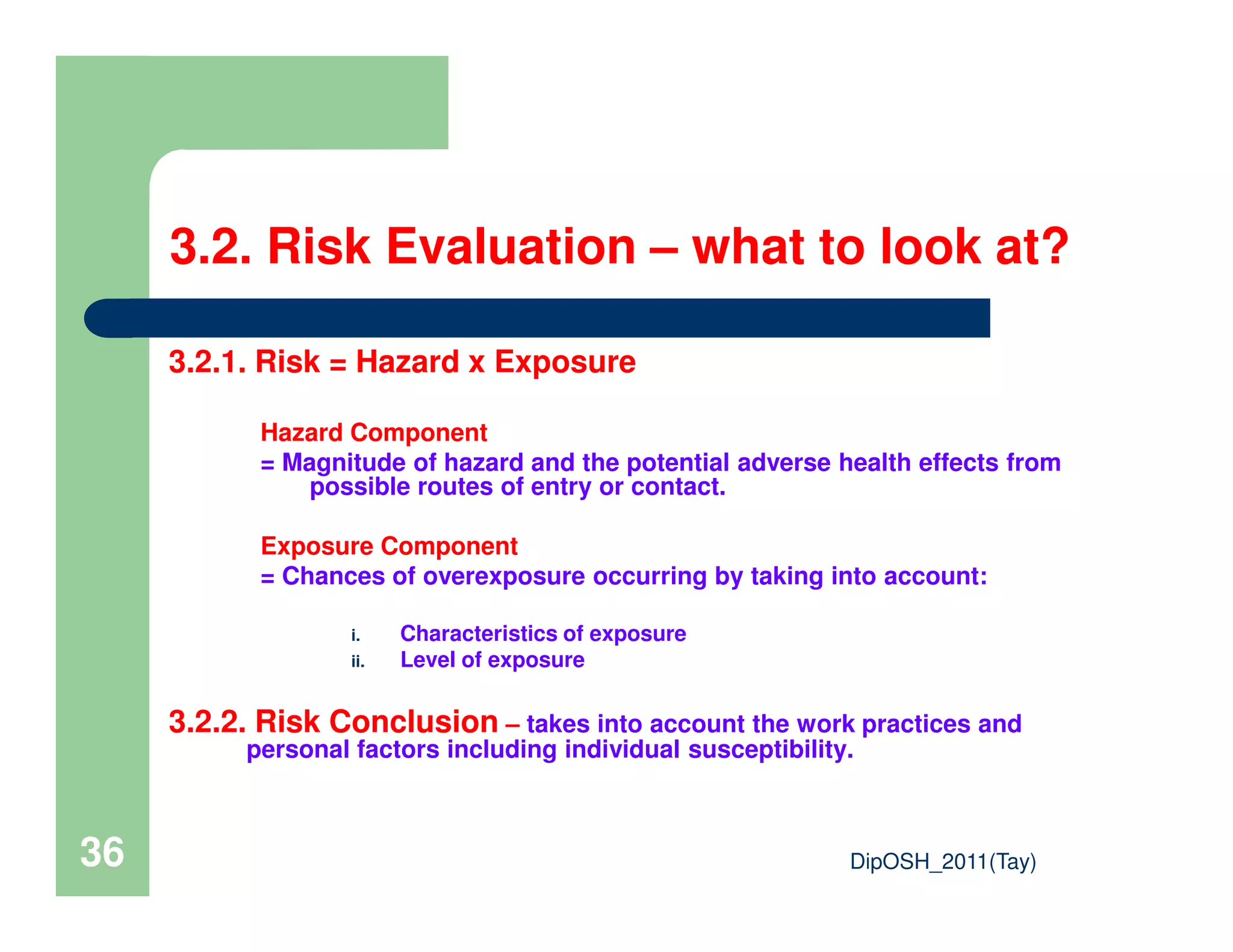 3.2. Risk Evaluation – what to look at?
3.2.1. Risk = Hazard x Exposure
Hazard Component
= Magnitude of hazard and the potential adverse health effects from
possible routes of entry or contact.
DipOSH_2011(Tay)36
= Magnitude of hazard and the potential adverse health effects from
possible routes of entry or contact.
Exposure Component
= Chances of overexposure occurring by taking into account:
i. Characteristics of exposure
ii. Level of exposure
3.2.2. Risk Conclusion – takes into account the work practices and
personal factors including individual susceptibility.
 
