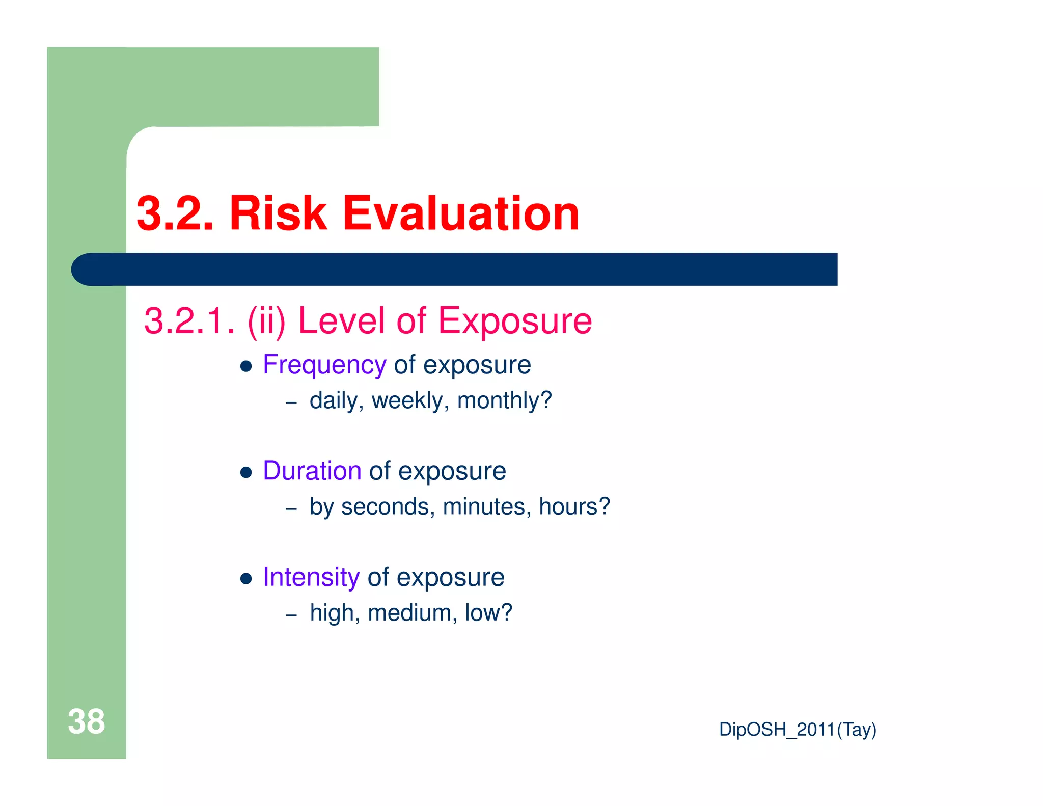 3.2.1. (ii) Level of Exposure
Frequency of exposure
– daily, weekly, monthly?
3.2. Risk Evaluation
DipOSH_2011(Tay)38
– daily, weekly, monthly?
Duration of exposure
– by seconds, minutes, hours?
Intensity of exposure
– high, medium, low?
 