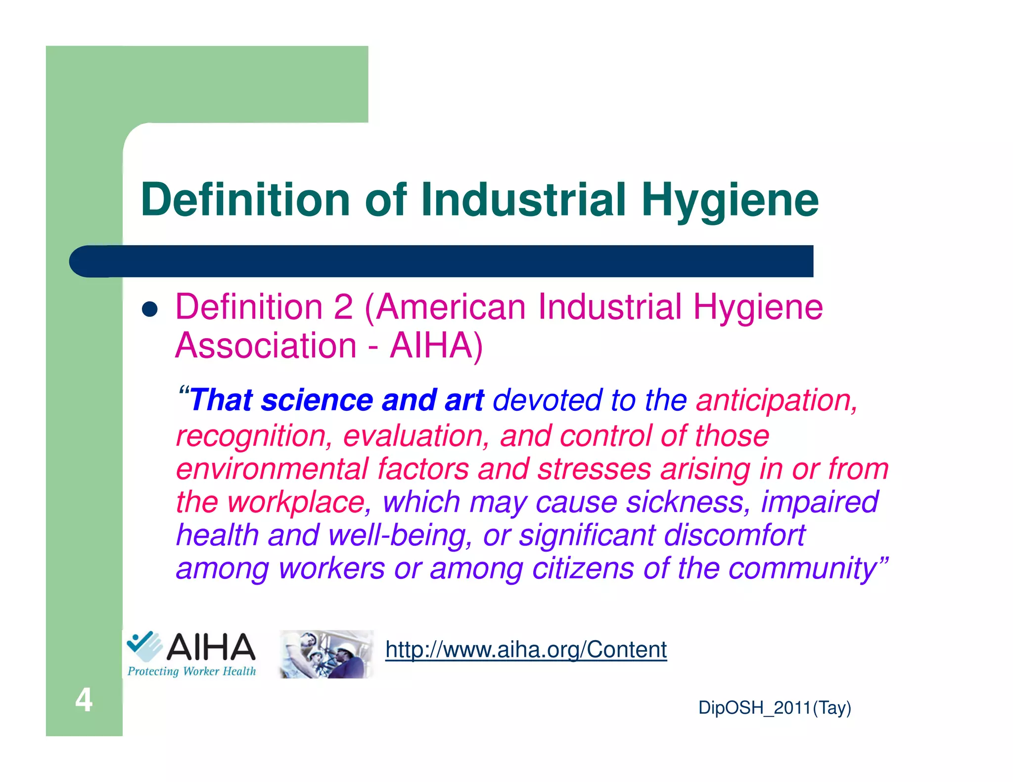 Definition of Industrial Hygiene
Definition 2 (American Industrial Hygiene
Association - AIHA)
“That science and art devoted to the anticipation,
DipOSH_2011(Tay)4
“That science and art devoted to the anticipation,
recognition, evaluation, and control of those
environmental factors and stresses arising in or from
the workplace, which may cause sickness, impaired
health and well-being, or significant discomfort
among workers or among citizens of the community”
http://www.aiha.org/Content
 