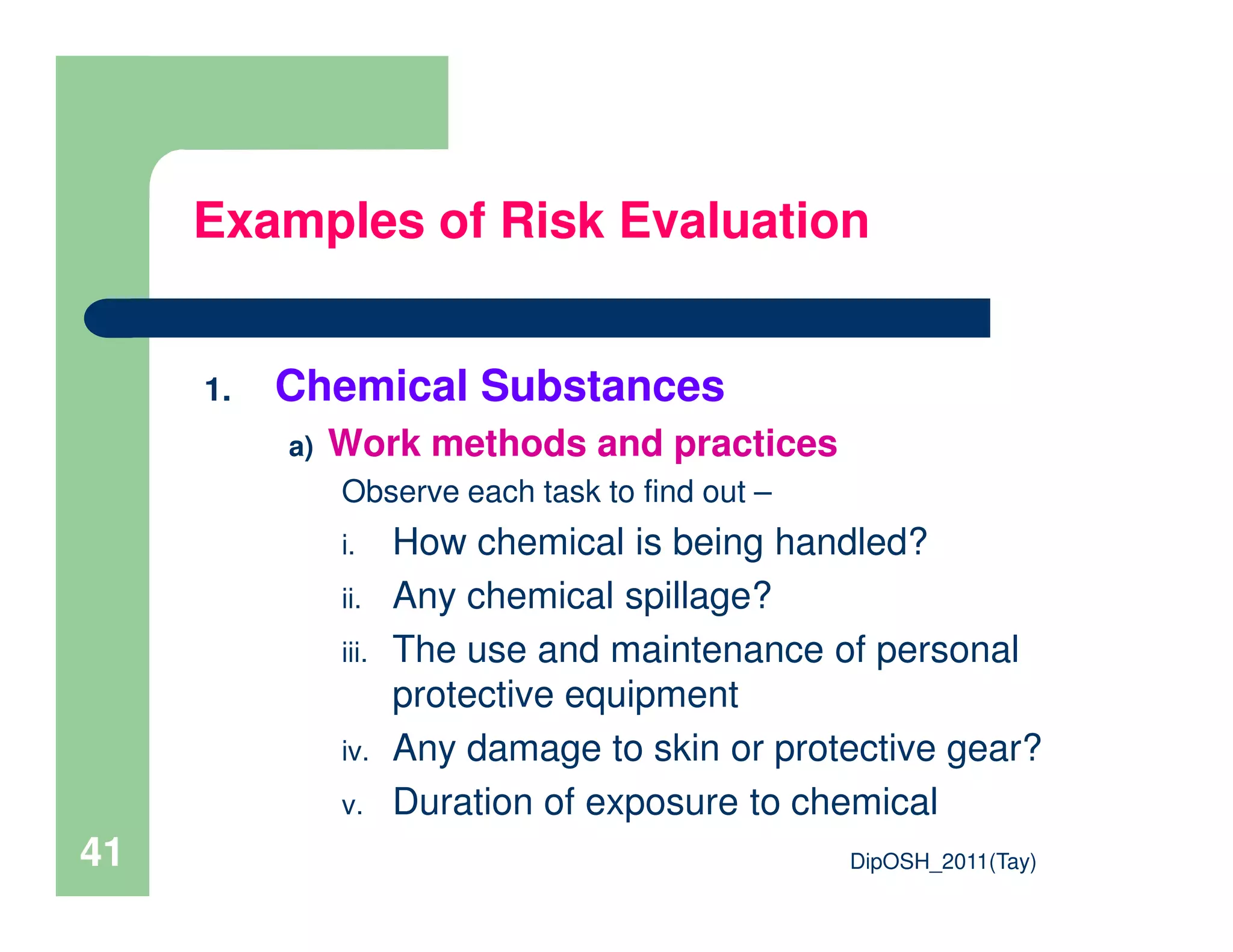 1. Chemical Substances
a) Work methods and practices
Observe each task to find out –
Examples of Risk Evaluation
DipOSH_2011(Tay)41
Observe each task to find out –
i. How chemical is being handled?
ii. Any chemical spillage?
iii. The use and maintenance of personal
protective equipment
iv. Any damage to skin or protective gear?
v. Duration of exposure to chemical
 