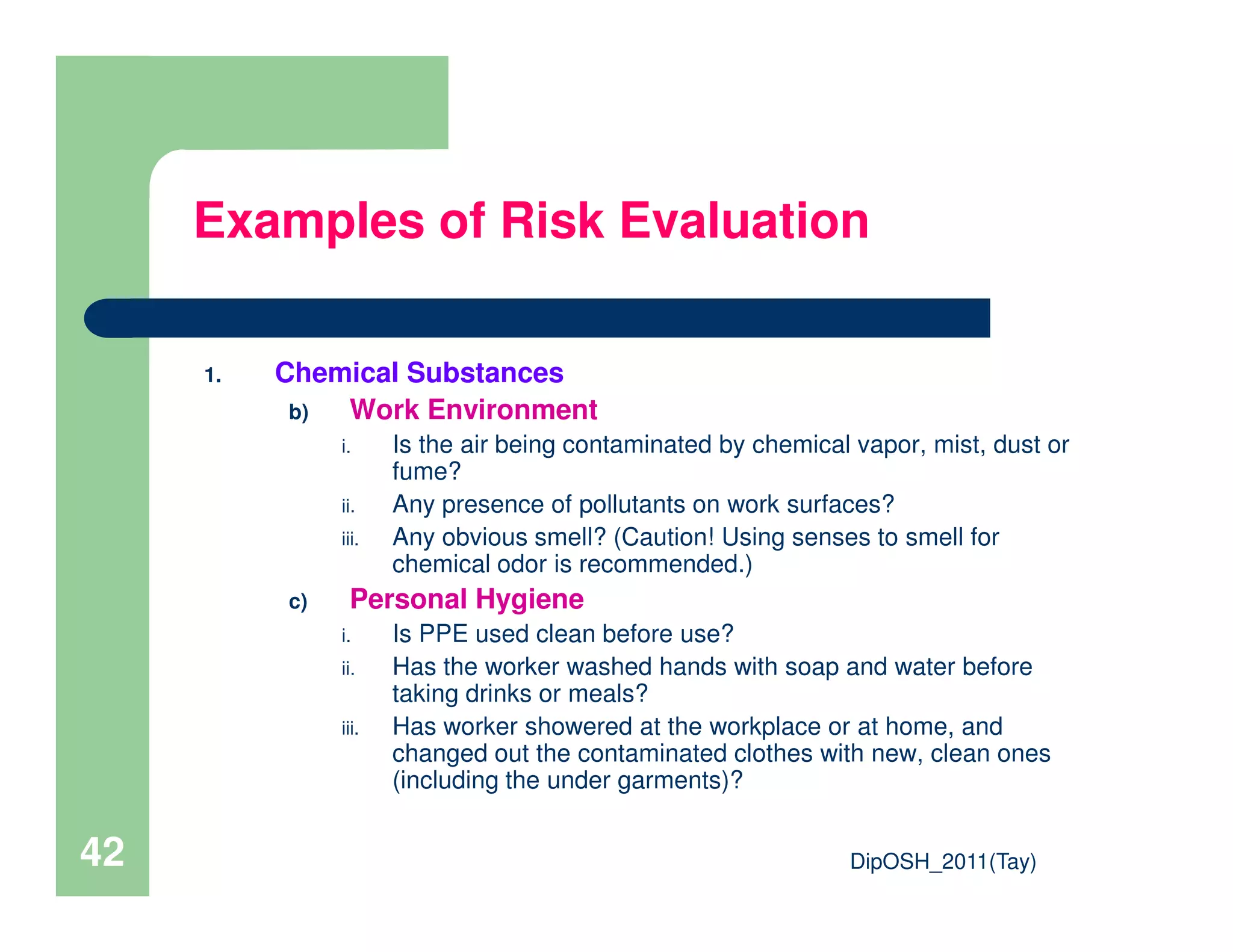 1. Chemical Substances
b) Work Environment
i. Is the air being contaminated by chemical vapor, mist, dust or
fume?
Examples of Risk Evaluation
DipOSH_2011(Tay)42
fume?
ii. Any presence of pollutants on work surfaces?
iii. Any obvious smell? (Caution! Using senses to smell for
chemical odor is recommended.)
c) Personal Hygiene
i. Is PPE used clean before use?
ii. Has the worker washed hands with soap and water before
taking drinks or meals?
iii. Has worker showered at the workplace or at home, and
changed out the contaminated clothes with new, clean ones
(including the under garments)?
 