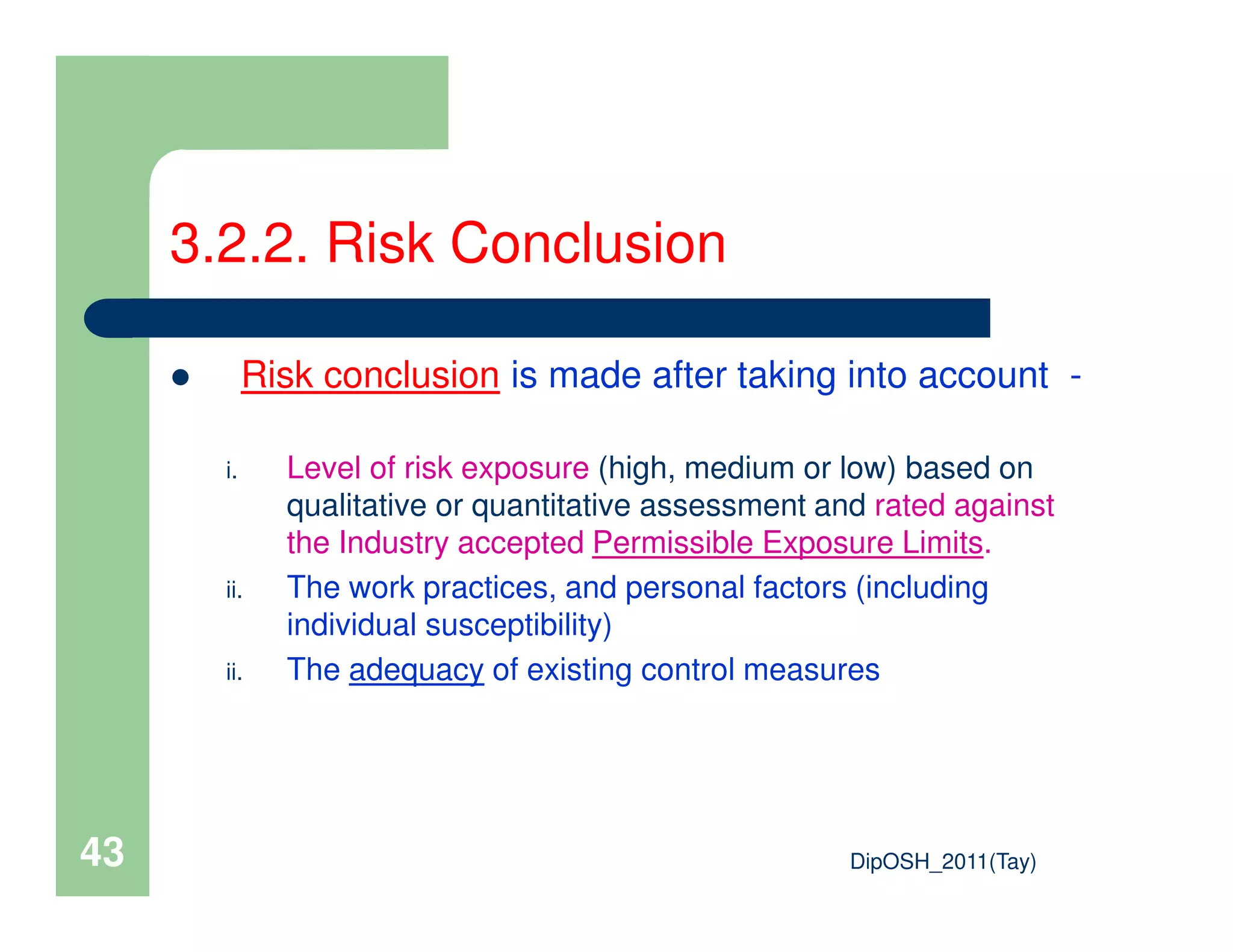 3.2.2. Risk Conclusion
Risk conclusion is made after taking into account -
i. Level of risk exposure (high, medium or low) based on
DipOSH_2011(Tay)43
i. Level of risk exposure (high, medium or low) based on
qualitative or quantitative assessment and rated against
the Industry accepted Permissible Exposure Limits.
ii. The work practices, and personal factors (including
individual susceptibility)
ii. The adequacy of existing control measures
 