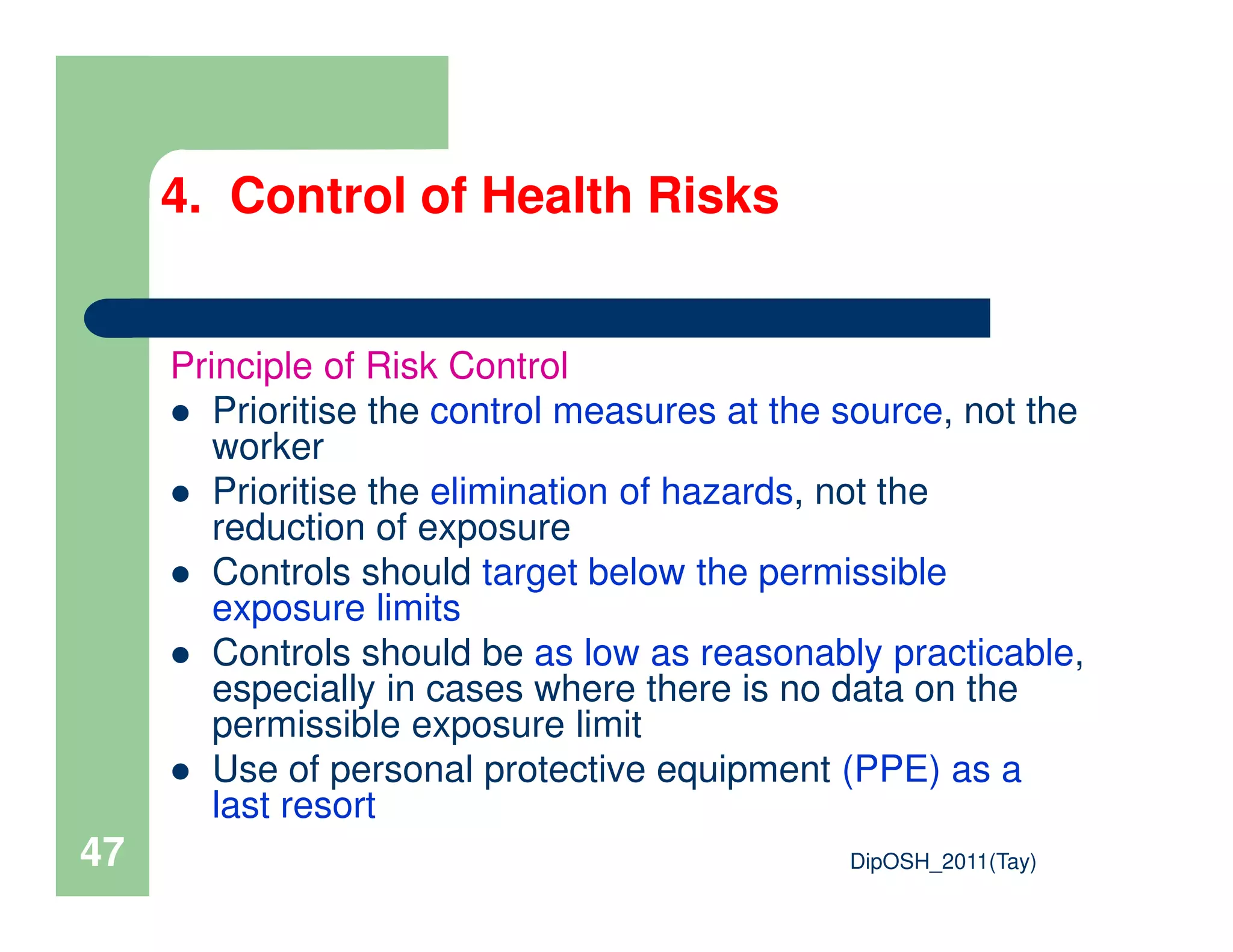 Principle of Risk Control
Prioritise the control measures at the source, not the
worker
Prioritise the elimination of hazards, not the
4. Control of Health Risks
DipOSH_2011(Tay)47
Prioritise the elimination of hazards, not the
reduction of exposure
Controls should target below the permissible
exposure limits
Controls should be as low as reasonably practicable,
especially in cases where there is no data on the
permissible exposure limit
Use of personal protective equipment (PPE) as a
last resort
 