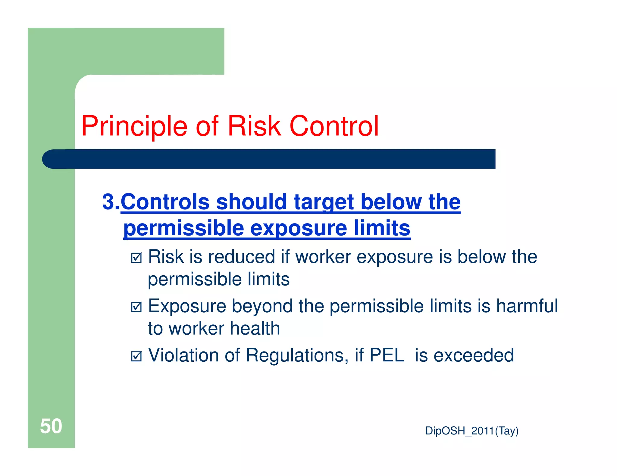 3.Controls should target below the
permissible exposure limits
Principle of Risk Control
DipOSH_2011(Tay)50
permissible exposure limits
Risk is reduced if worker exposure is below the
permissible limits
Exposure beyond the permissible limits is harmful
to worker health
Violation of Regulations, if PEL is exceeded
 