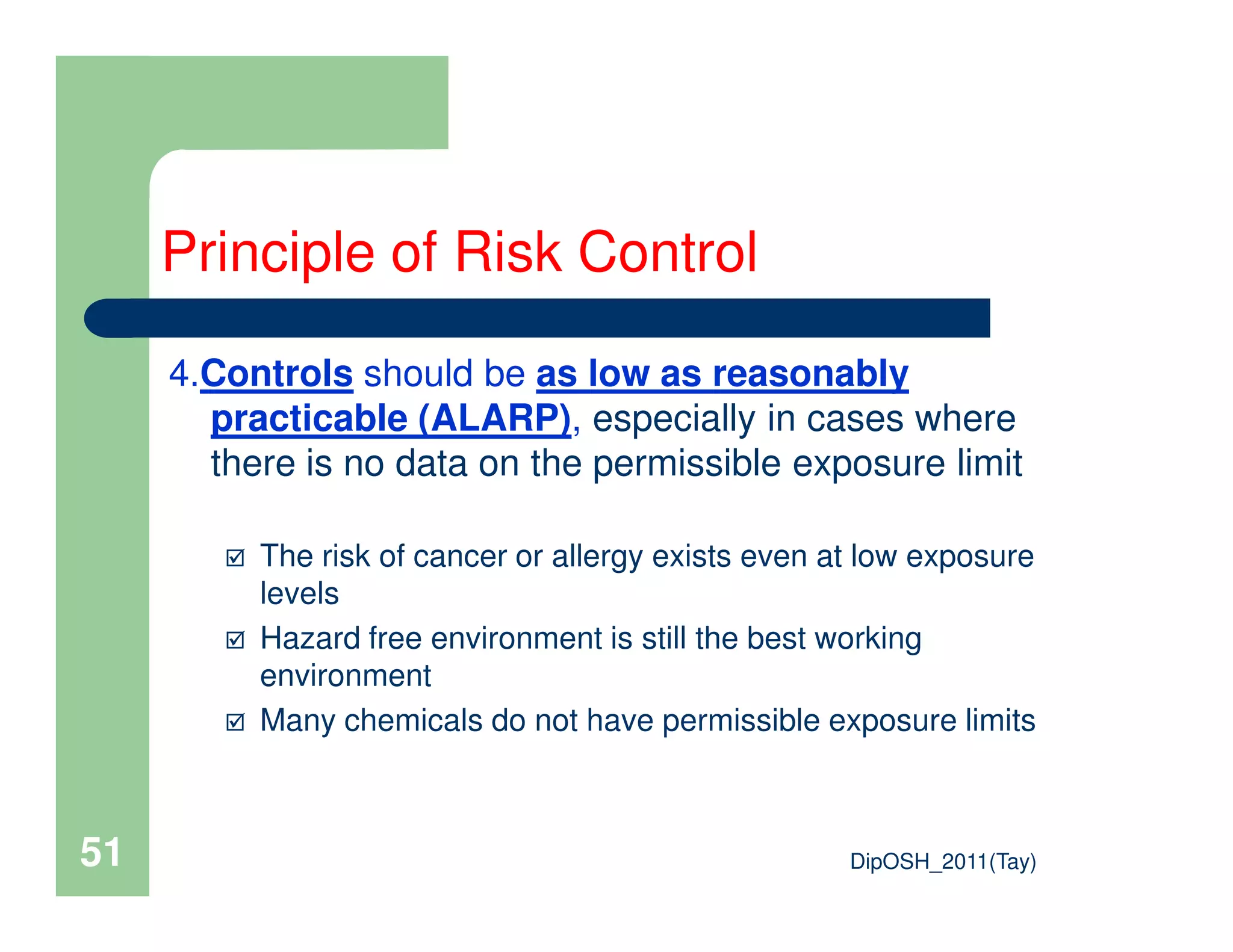4.Controls should be as low as reasonably
practicable (ALARP), especially in cases where
there is no data on the permissible exposure limit
Principle of Risk Control
DipOSH_2011(Tay)51
there is no data on the permissible exposure limit
The risk of cancer or allergy exists even at low exposure
levels
Hazard free environment is still the best working
environment
Many chemicals do not have permissible exposure limits
 