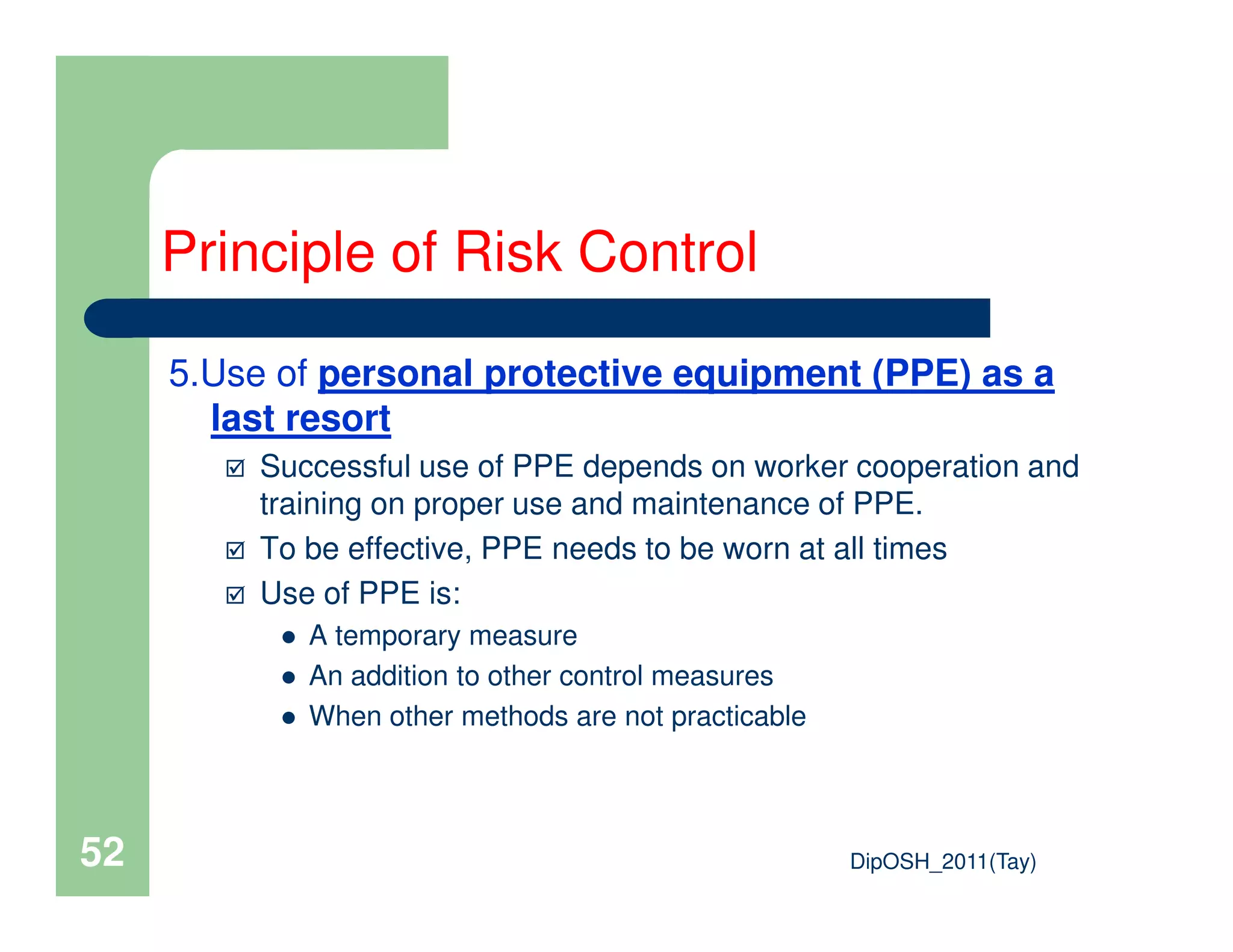 5.Use of personal protective equipment (PPE) as a
last resort
Successful use of PPE depends on worker cooperation and
Principle of Risk Control
DipOSH_2011(Tay)52
Successful use of PPE depends on worker cooperation and
training on proper use and maintenance of PPE.
To be effective, PPE needs to be worn at all times
Use of PPE is:
A temporary measure
An addition to other control measures
When other methods are not practicable
 