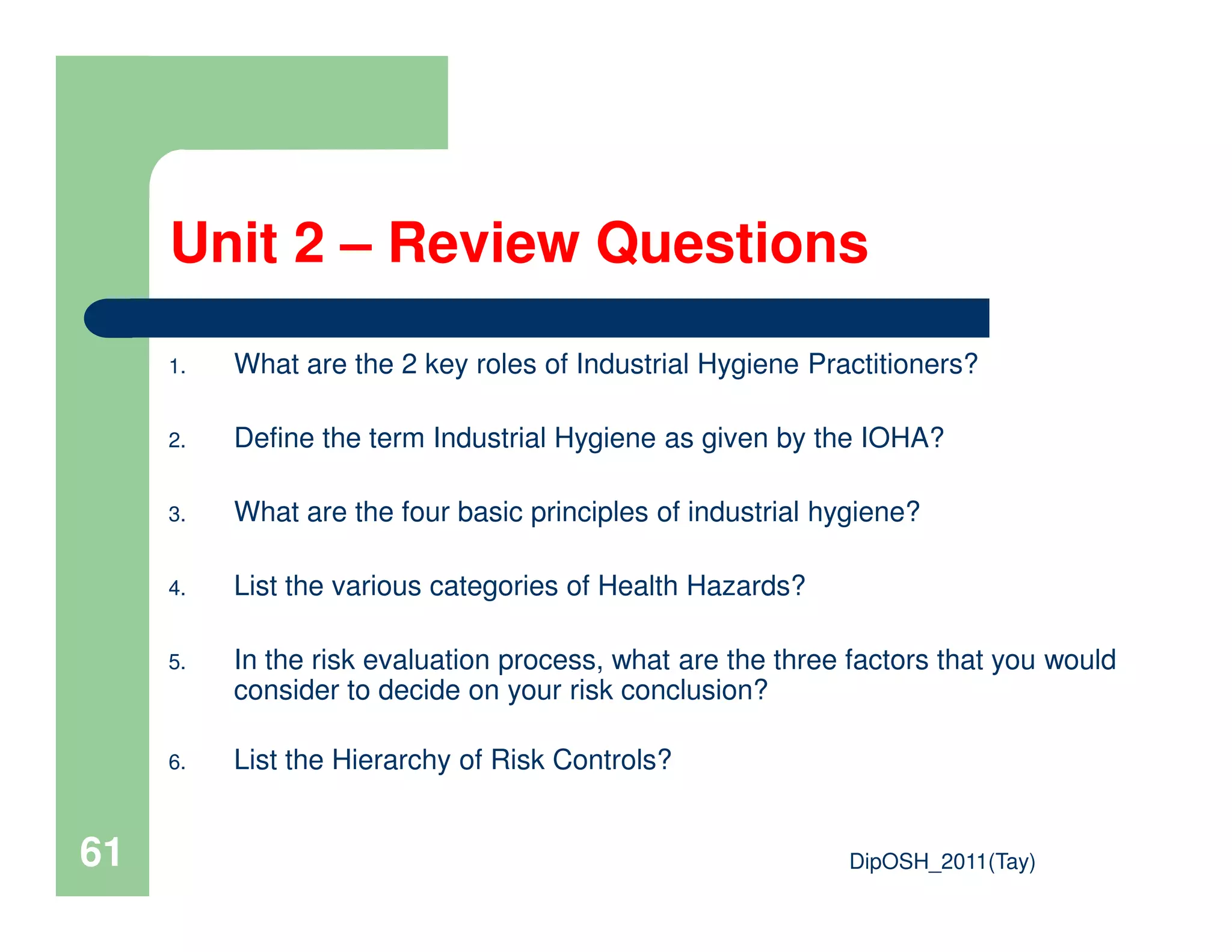 Unit 2 – Review Questions
1. What are the 2 key roles of Industrial Hygiene Practitioners?
2. Define the term Industrial Hygiene as given by the IOHA?
DipOSH_2011(Tay)61
3. What are the four basic principles of industrial hygiene?
4. List the various categories of Health Hazards?
5. In the risk evaluation process, what are the three factors that you would
consider to decide on your risk conclusion?
6. List the Hierarchy of Risk Controls?
 
