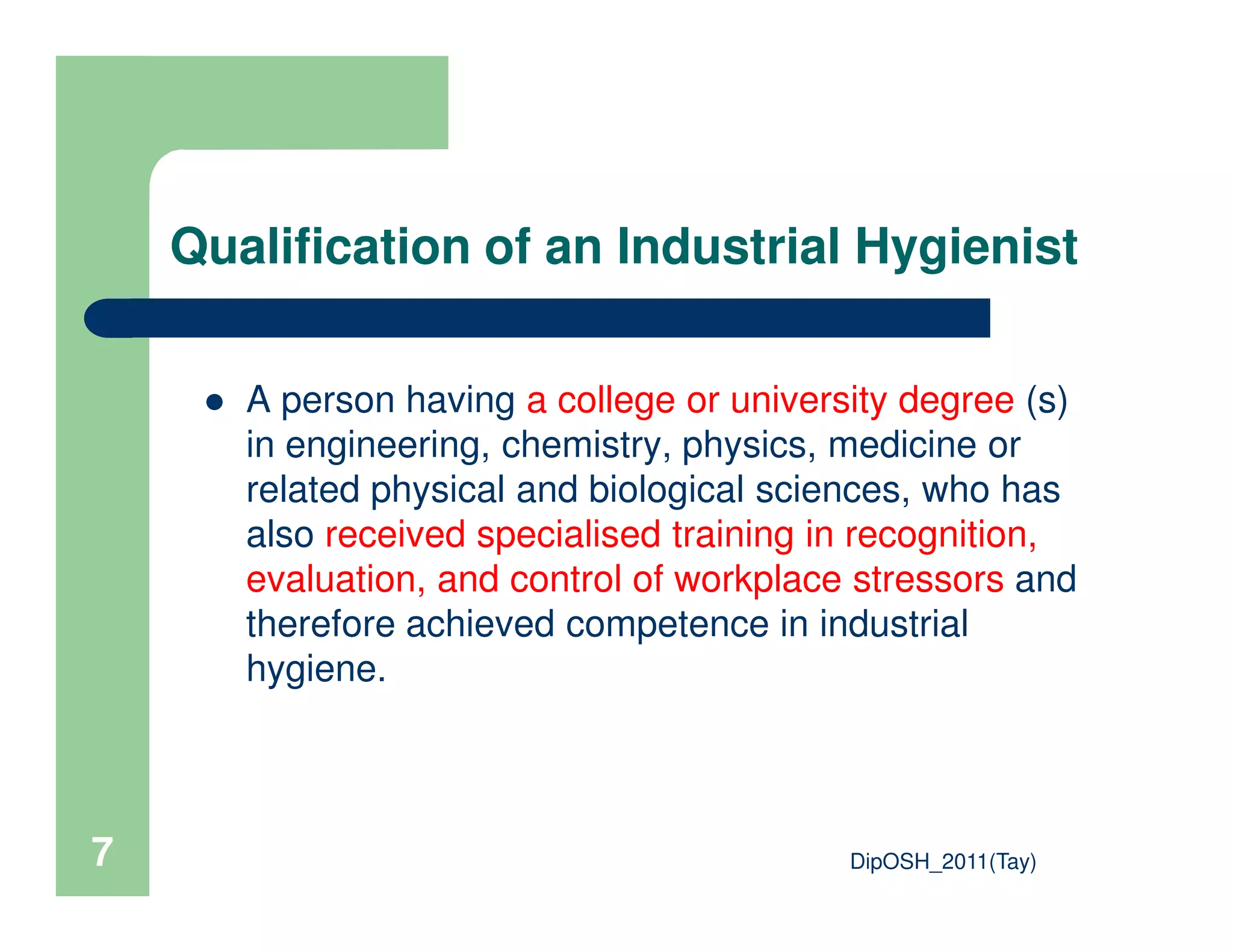 Qualification of an Industrial Hygienist
A person having a college or university degree (s)
in engineering, chemistry, physics, medicine or
related physical and biological sciences, who has
DipOSH_2011(Tay)7
related physical and biological sciences, who has
also received specialised training in recognition,
evaluation, and control of workplace stressors and
therefore achieved competence in industrial
hygiene.
 