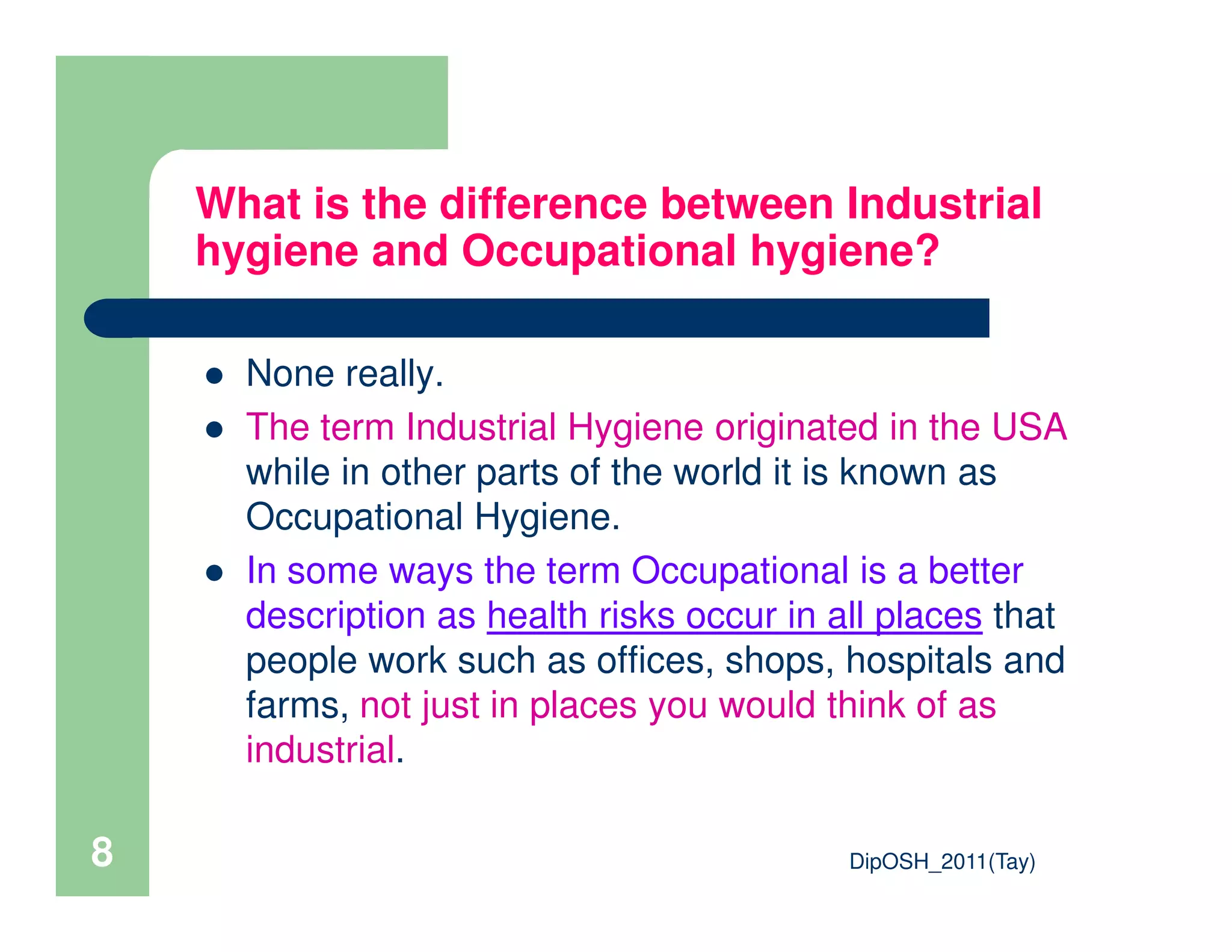 What is the difference between Industrial
hygiene and Occupational hygiene?
None really.
The term Industrial Hygiene originated in the USA
while in other parts of the world it is known as
DipOSH_2011(Tay)8
while in other parts of the world it is known as
Occupational Hygiene.
In some ways the term Occupational is a better
description as health risks occur in all places that
people work such as offices, shops, hospitals and
farms, not just in places you would think of as
industrial.
 