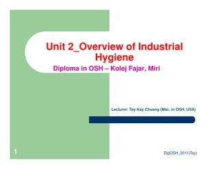 Unit 2_Overview of Industrial
Hygiene
Diploma in OSH – Kolej Fajar, Miri
DipOSH_2011(Tay)1
Lecturer: Tay Kay Chuang (Msc. in OSH, USA)
 