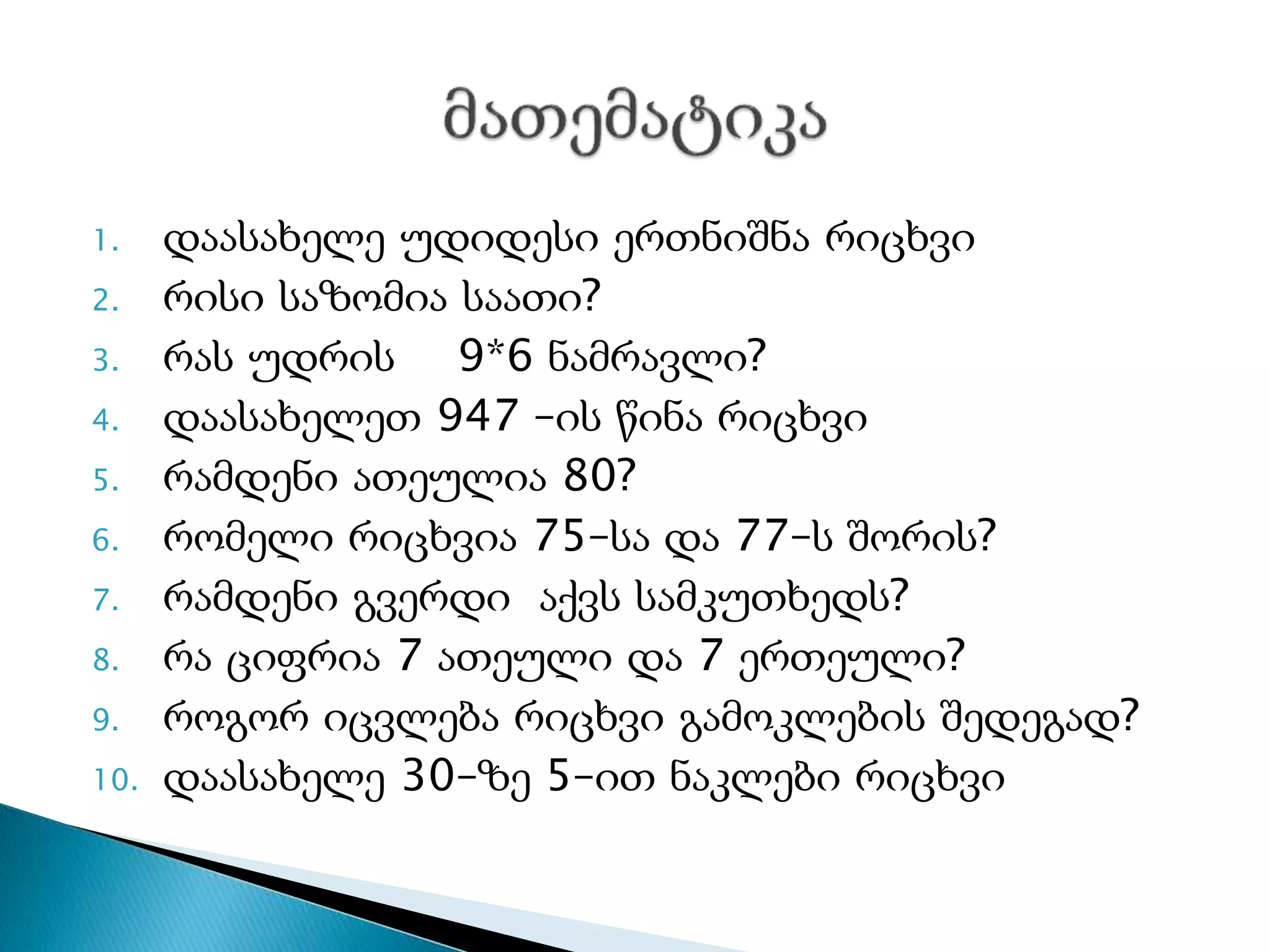1. დაასახელე უდიდესი ერთნიშნა რიცხვი
2. რისი საზომია საათი?
3. რას უდრის 9*6 ნამრავლი?
4. დაასახელეთ 947 –ის წინა რიცხვი
5. რამდენი ათეულია 80?
6. რომელი რიცხვია 75–სა და 77–ს შორის?
7. რამდენი გვერდი აქვს სამკუთხედს?
8. რა ციფრია 7 ათეული და 7 ერთეული?
9. როგორ იცვლება რიცხვი გამოკლების შედეგად?
10. დაასახელე 30–ზე 5–ით ნაკლები რიცხვი
 