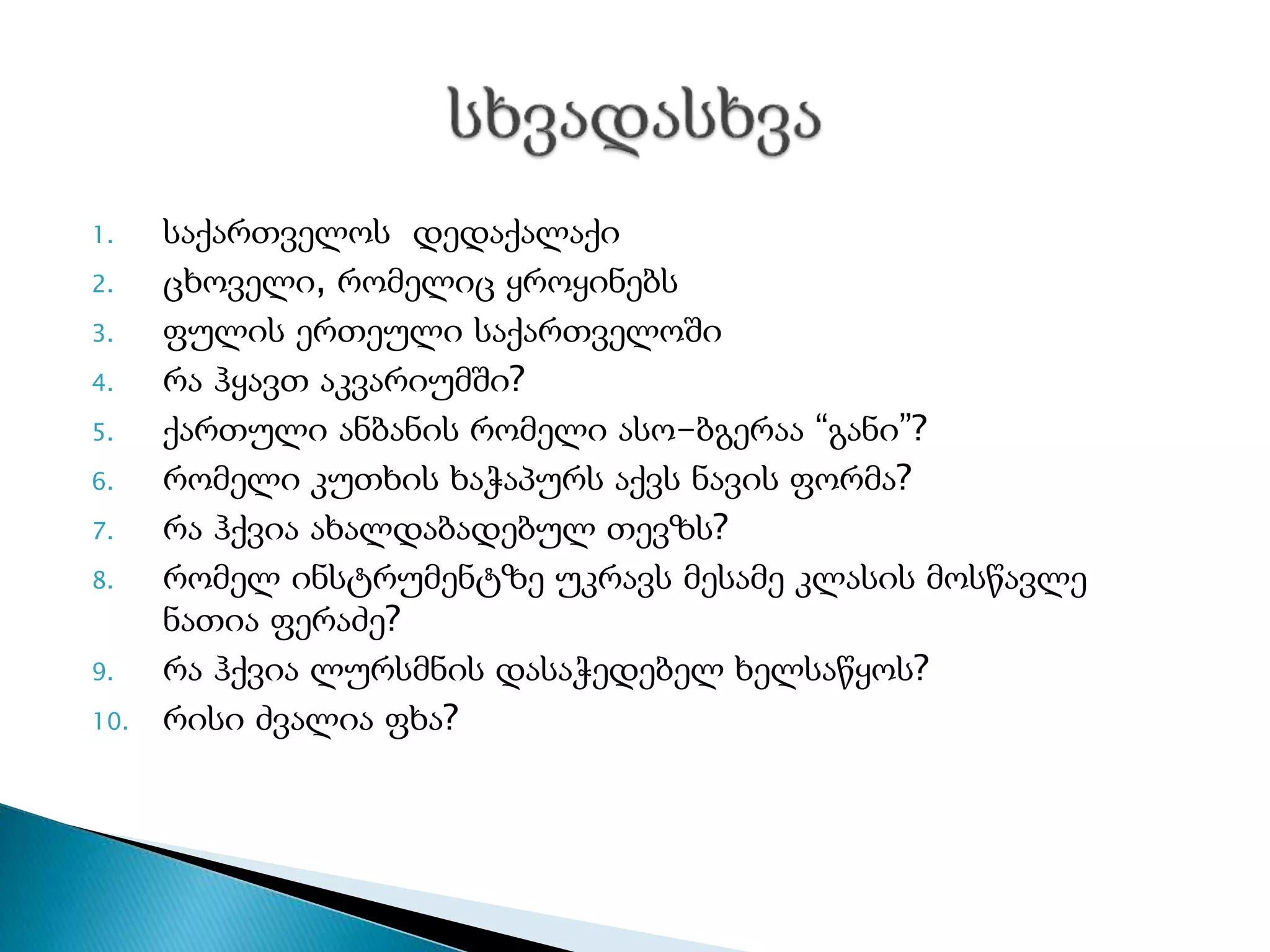 1. საქართველოს დედაქალაქი
2. ცხოველი, რომელიც ყროყინებს
3. ფულის ერთეული საქართველოში
4. რა ჰყავთ აკვარიუმში?
5. ქართული ანბანის რომელი ასო-ბგერაა “განი”?
6. რომელი კუთხის ხაჭაპურს აქვს ნავის ფორმა?
7. რა ჰქვია ახალდაბადებულ თევზს?
8. რომელ ინსტრუმენტზე უკრავს მესამე კლასის მოსწავლე
ნათია ფერაძე?
9. რა ჰქვია ლურსმნის დასაჭედებელ ხელსაწყოს?
10. რისი ძვალია ფხა?
 