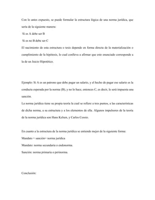Con lo antes expuesto, se puede formular la estructura lógica de una norma jurídica, que
sería de la siguiente manera:
Si es A debe ser B
Si es no B debe ser C
El nacimiento de esta estructura o tesis depende en forma directa de la materialización o
cumplimiento de la hipótesis, lo cual conlleva a afirmar que este enunciado corresponde a
la de un Juicio Hipotético.
Ejemplo: Si A es un patrono que debe pagar un salario, y el hecho de pagar ese salario es la
conducta esperada por la norma (B), y no lo hace, entonces C, es decir, le será impuesta una
sanción.
La norma jurídica tiene su propia teoría la cual se refiere a tres puntos, a las características
de dicha norma, a su estructura y a los elementos de ella. Algunos impulsores de la teoría
de la norma jurídica son Hans Kelsen, y Carlos Cossio.
En cuanto a la estructura de la norma jurídica se entiende mejor de la siguiente forma:
Mandato + sanción= norma jurídica
Mandato: norma secundaria o endonorma.
Sanción: norma primaria o perinorma.
Conclusión:
 