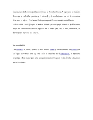 La estructura de la norma jurídica se refiere a la formulación que, A representa la situación
dentro de la cual debe encontrarse el sujeto, B es la conducta prevista por la norma que
debe tener el sujeto y C es la sanción impuesta por el órgano competente del Estado.
Podemos citar como ejemplo: Si A es un patrono que debe pagar un salario, y el hecho de
pagar ese salario es la conducta esperada por la norma (B), y no lo hace, entonces C, es
decir, le será impuesta una sanción.
Recomendación:
Una sentencia es válida, cuando ha sido dictada formal y sustancialmente de acuerdo con
las leyes respectivas; una ley será válida si encuadra en la constitución, es necesario
investigar y leer mucho para estar con conocimientos frescos y poder afrontar situaciones
que se presenten.
 