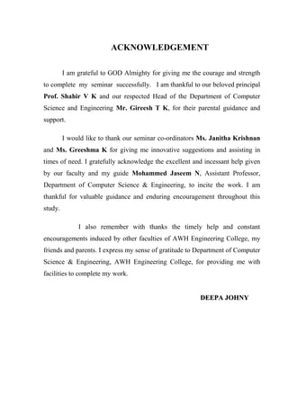 ACKNOWLEDGEMENT
I am grateful to GOD Almighty for giving me the courage and strength
to complete my seminar successfully. I am thankful to our beloved principal
Prof. Shahir V K and our respected Head of the Department of Computer
Science and Engineering Mr. Gireesh T K, for their parental guidance and
support.
I would like to thank our seminar co-ordinators Ms. Janitha Krishnan
and Ms. Greeshma K for giving me innovative suggestions and assisting in
times of need. I gratefully acknowledge the excellent and incessant help given
by our faculty and my guide Mohammed Jaseem N, Assistant Professor,
Department of Computer Science & Engineering, to incite the work. I am
thankful for valuable guidance and enduring encouragement throughout this
study.
I also remember with thanks the timely help and constant
encouragements induced by other faculties of AWH Engineering College, my
friends and parents. I express my sense of gratitude to Department of Computer
Science & Engineering, AWH Engineering College, for providing me with
facilities to complete my work.
DDEEEEPPAA JJOOHHNNYY
 