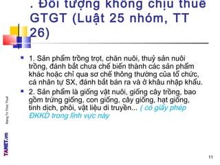 MạngTriThứcThuế . Đối tượng không chịu thuế
GTGT (Luật 25 nhóm, TT
26)
 1. Sản phẩm trồng trọt, chăn nuôi, thuỷ sản nuôi
trồng, đánh bắt chưa chế biến thành các sản phẩm
khác hoặc chỉ qua sơ chế thông thường của tổ chức,
cá nhân tự SX, đánh bắt bán ra và ở khâu nhập khẩu.
 2. Sản phẩm là giống vật nuôi, giống cây trồng, bao
gồm trứng giống, con giống, cây giống, hạt giống,
tinh dịch, phôi, vật liệu di truyền... ( có giấy phép
ĐKKD trong lĩnh vực này
11
 