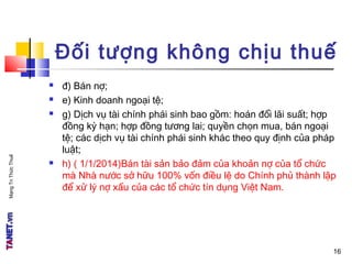 MạngTriThứcThuế
Đối tượng không chịu thuế
 đ) Bán nợ;
 e) Kinh doanh ngoại tệ;
 g) Dịch vụ tài chính phái sinh bao gồm: hoán đổi lãi suất; hợp
đồng kỳ hạn; hợp đồng tương lai; quyền chọn mua, bán ngoại
tệ; các dịch vụ tài chính phái sinh khác theo quy định của pháp
luật;
 h) ( 1/1/2014)Bán tài sản bảo đảm của khoản nợ của tổ chức
mà Nhà nước sở hữu 100% vốn điều lệ do Chính phủ thành lập
để xử lý nợ xấu của các tổ chức tín dụng Việt Nam.
16
 