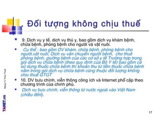 MạngTriThứcThuế
. Đối tượng không chịu thuế
 9. Dịch vụ y tế, dịch vụ thú y, bao gồm dịch vụ khám bệnh,
chữa bệnh, phòng bệnh cho người và vật nuôi.
 Cụ thể : bao gồm DV khám, chữa bệnh, phòng bệnh cho
người,vật nuôi; Dịch vụ vận chuyển người bệnh, cho thuê
phòng bệnh, giường bệnh của các cơ sở y tế Trường hợp trong
gói dịch vụ chữa bệnh (theo quy định của Bộ Y tế) bao gồm cả
sử dụng thuốc chữa bệnh thì khoản thu từ tiền thuốc chữa bệnh
nằm trong gói dịch vụ chữa bệnh cũng thuộc đối tượng không
chịu thuế GTGT
 10. DV bưu chính, viễn thông công ích và Internet phổ cập theo
chương trình của chinh phủ.
 Dịch vụ bưu chính, viễn thông từ nước ngoài vào Việt Nam
(chiều đến).
17
 