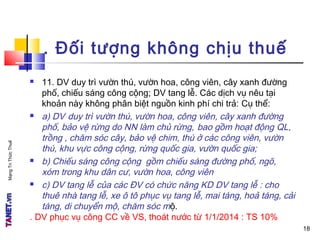 MạngTriThứcThuế
. Đối tượng không chịu thuế
 11. DV duy trì vườn thú, vườn hoa, công viên, cây xanh đường
phố, chiếu sáng công cộng; DV tang lễ. Các dịch vụ nêu tại
khoản này không phân biệt nguồn kinh phí chi trả: Cụ thể:
 a) DV duy trì vườn thú, vườn hoa, công viên, cây xanh đường
phố, bảo vệ rừng do NN làm chủ rừng, bao gồm hoạt động QL,
trồng , chăm sóc cây, bảo vệ chim, thú ở các công viên, vườn
thú, khu vực công cộng, rừng quốc gia, vườn quốc gia;
 b) Chiếu sáng công cộng gồm chiếu sáng đường phố, ngõ,
xóm trong khu dân cư, vườn hoa, công viên
 c) DV tang lễ của các ĐV có chức năng KD DV tang lễ : cho
thuê nhà tang lễ, xe ô tô phục vụ tang lễ, mai táng, hoả táng, cải
táng, di chuyển mộ, chăm sóc mộ.
. DV phục vụ công CC về VS, thoát nước từ 1/1/2014 : TS 10%
18
 
