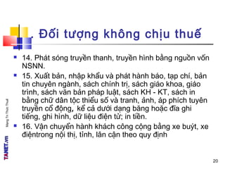 MạngTriThứcThuế
. Đối tượng không chịu thuế
 14. Phát sóng truyền thanh, truyền hình bằng nguồn vốn
NSNN.
 15. Xuất bản, nhập khẩu và phát hành báo, tạp chí, bản
tin chuyên ngành, sách chính trị, sách giáo khoa, giáo
trình, sách văn bản pháp luật, sách KH - KT, sách in
bằng chữ dân tộc thiểu số và tranh, ảnh, áp phích tuyên
truyền cổ động, kể cả dưới dạng băng hoặc đĩa ghi
tiếng, ghi hình, dữ liệu điện tử; in tiền.
 16. Vận chuyển hành khách công cộng bằng xe buýt, xe
điệntrong nội thị, tỉnh, lân cận theo quy định
20
 