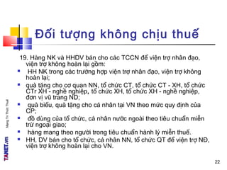 MạngTriThứcThuế
Đối tượng không chịu thuế
19. Hàng NK và HHDV bán cho các TCCN để viện trợ nhân đạo,
viện trợ không hoàn lại gồm:
 HH NK trong các trường hợp viện trợ nhân đạo, viện trợ không
hoàn lại;
 quà tặng cho cơ quan NN, tổ chức CT, tổ chức CT - XH, tổ chức
CTr XH - nghề nghiệp, tổ chức XH, tổ chức XH - nghề nghiệp,
đơn vị vũ trang ND;
 quà biếu, quà tặng cho cá nhân tại VN theo mức quy định của
CP;
 đồ dùng của tổ chức, cá nhân nước ngoài theo tiêu chuẩn miễn
trừ ngoại giao;
 hàng mang theo người trong tiêu chuẩn hành lý miễn thuế.
 HH, DV bán cho tổ chức, cá nhân NN, tổ chức QT để viện trợ NĐ,
viện trợ không hoàn lại cho VN.
22
 