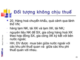 MạngTriThứcThuế
. Đối tượng không chịu thuế
 20. Hàng hoá chuyển khẩu, quá cảnh qua lãnh
thổ VN;
- hàng tạm NK, tái XK và tạm XK, tái NK;
- nguyên liệu NK để SX, gia công hàng hoá XK
theo hợp đồng SX, gia công XK ký kết với bên
nước ngoài;
- HH, DV được mua bán giữa nước ngoài với
các khu phi thuế quan và giữa các khu phi
thuế quan với nhau.
23
 