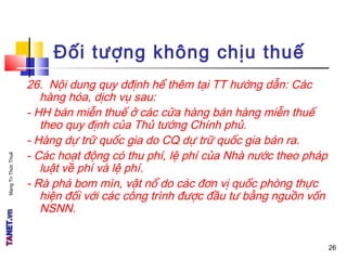 MạngTriThứcThuế
Đối tượng không chịu thuế
26. Nội dung quy dđịnh hể thêm tại TT hướng dẫn: Các
hàng hóa, dịch vụ sau:
- HH bán miễn thuế ở các cửa hàng bán hàng miễn thuế
theo quy định của Thủ tướng Chính phủ.
- Hàng dự trữ quốc gia do CQ dự trữ quốc gia bán ra.
- Các hoạt động có thu phí, lệ phí của Nhà nước theo pháp
luật về phí và lệ phí.
- Rà phá bom mìn, vật nổ do các đơn vị quốc phòng thực
hiện đối với các công trình được đầu tư bằng nguồn vốn
NSNN.
26
 