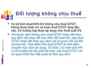 MạngTriThứcThuế
. Đối tượng không chịu thuế
 Cơ sở kinh doanhHH-DV không chịu thuế GTGT,
không được khấu trừ và hoàn thuế GTGT tăng đầu
vào, trừ trường hợp được áp dụng mức thuế suất 0%
 HH thuộc diện không chịu thuế GTGT khâu NK theo
quy định nếu thay đổi mục đích SD phải KK, nộp thuế
GTGT khâu NK theo quy định với cơ quan HQ nơi ĐK
tờ khai HQ. Thời điểm tính thuế GTGT từ thời điểm
chuyển mục đích sử dụng. Tổ chức, cá nhân bán HH
ra thị trường nội địa phải kê khai, nộp thuế GTGT với
cơ quan thuế trực tiếp quản lý theo quy định
27
 