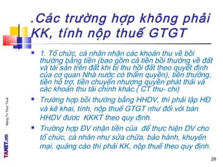 MạngTriThứcThuế
.Các trường hợp không phải
KK, tính nộp thuế GTGT
 1. Tổ chức, cá nhân nhận các khoản thu về bồi
thường bằng tiền (bao gồm cả tiền bồi thường về đất
và tài sản trên đất khi bị thu hồi đất theo quyết định
của cơ quan Nhà nước có thẩm quyền), tiền thưởng,
tiền hỗ trợ, tiền chuyển nhượng quyền phát thải và
các khoản thu tài chính khác.( CT thu- chi)
 Trường hợp bồi thường bằng HHDV, thì phải lập HĐ
và kê khai, tính, nộp thuế GTGT như đối với bán
HHDV đươc KKKT theo quy định.
 Trường hợp ĐV nhận tiền của để thực hiện DV cho
tổ chức, cá nhân như sửa chữa, bảo hành, khuyến
mại, quảng cáo thì phải KK, nộp thuế theo quy định.
28
 