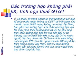 MạngTriThứcThuế
Các trường hợp không phải
kK, tính nộp thuế GTGT
 2. Tổ chức, cá nhân SXKD tại Việt Nam mua DV của
tổ chức nước ngoài không có CSTT tại Việt Nam, CN
ở nước ngoài là đối tượng không cư trú tại Việt Nam,
bao gồm các trường hợp: sửa chữa phương tiện vận
tải, máy móc, thiết bị (bao gồm cả vật tư, phụ tùng
thay thế); quảng cáo, tiếp thị; xúc tiến đầu tư và
thương mại; môi giới bán HH, cung cấp DV ra nước
ngoài; đào tạo; chia cước DV bưu chính, viễn thông
quốc tế giữa VN với nước ngoài mà các DV này được
thực hiện ở ngoài Việt Nam, dịch vụ thuê đường
truyền dẫn và băng tần vệ tinh của nước ngoài theo
quy định của pháp luật.
29
 